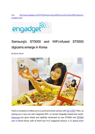 Link: http://www.engadget.com/2010/03/24/samsungs-st5000-and-wifi-infused-st5500-digicams-emerge-in-kore<br />Samsung's ST5000 and WiFi-infused ST5500 digicams emerge in Korea<br />By Darren Murph<br />How's a company to follow-up on a point-and-shoot camera with two LCDs? Why, by tossing out a new one with integrated WiFi, of course! Originally teased last month, Samsung has gone ahead and rightfully introduced its new ST5000 and ST5500 over in South Korea, both of which tout 14.2 megapixel sensors, a 7x optical zoom and your choice of black or orange color schemes. The ST5000 gets gifted with a 3.5-inch rear touchscreen, while the ST5500 steps it up ever-so-slightly with a 3.7-inch AMOLED panel. The both of 'em can handle 720p movies at 30fps (H.264 format), and the HDMI output ensures that these will easily pipe footage to your nearby television. If you're looking for built-in wireless for uploading or emailing pictures sans a PC, you'll need to focus on the ST5500, but most every other internal feature on the big boy is also on the lesser guy. These seem to be headed out to South Korean shops as we speak, and we know that they'll be landing within the next month over in Britain for £279.99 ($417) and £349.99 ($521), respectively. As for you Yanks? Be patient, we guess. <br />