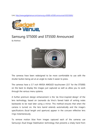 Link: http://www.gadgetvenue.com/samsung-st5000-st5500-announced-03253826/




Samsung ST5000 and ST5500 Announced
By Matthew




The cameras have been redesigned to be more comfortable to use with the
shutter button being set at an angle to make it easier to press.

The cameras have a 3.7 inch WVGA AMOLED touchscreen (3.5″ for the ST5000)
on the back to display the images just captured as well as allow you to work
through the various menu systems.

A further premium design enhancement is the ‘da Vinci-inspired design’ of the
lens technology, based on Leonardo da Vinci’s famed habit of writing notes
backwards to be read later using a mirror. This method ensures that when the
camera is turned on, the lens barrel extends automatically and the image’s
specifications (focal length and aperture) appear in the concave reflective lens
rings instantaneously.

To remove motion blue from images captured each of the cameras use
Samsung’s Dual Image Stabilisation technology that prevents a shaky hand from
 
