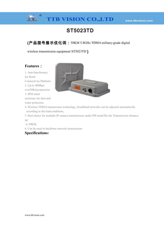 ST5023TD
(产品型号展示优化词：50KM 5.8GHz TDMA military-grade digital
wireless transmission equipment ST5023TD )
Features：
1. Anti-Interference
for Rural
Connectivity Platform
2. Up to 40Mbps
over50Kmconnection
3. IP68 rated
enclosure for dust and
water protection
4. Wireless TDMA transmission technology, broadband networks can be adjusted automatically
according to the load conditions,
5. Best choice for multiple IP camera transmissions under PtP modeThe the Transmission distance
up
to 50KM,
6. Can be used in backbone network transmission
Specifications:
www.ttbvision.com
 