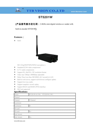 ST5201W
(产品型号展示优化词：2.4GHz mini digital wireless av sender with
built-in encoder ST5201W)
Features：
 WIFI
802.11b/g(WEP/WPA/WPA2 encryption）
 Standard H.264 video compression
 G.711 audio compression
 Support D1, Half D1, CIF resolution format
 Video rate 32Kbps~4000Kbps adjustable
 Delay Time Less than 200 MSEL (0.2 second) in LAN
 Built-in web server, support web browser configure update
 Support two-way audio
 Support snapshot, record, replay
 Support RS232 and RS485 (PTZ) interface
 SD Card supported
Specifications:
Model ST5201W (0.1W) ST5203W (1W)
Channel
Channel 1 Channel
Resolution
Resolution D1
SD card
SD card Yes
Dual stream
Dual stream Yes
www.ttbvision.com
 