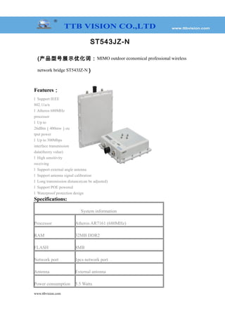 ST543JZ-N
(产品型号展示优化词：MIMO outdoor economical professional wireless
network bridge ST543JZ-N )
Features：
l Support IEEE
802.11a/n
l Atheros 680MHz
processor
l Up to
26dBm（400mw）ou
tput power
l Up to 300Mbps
interface transmission
data(theory value)
l High sensitivity
receiving
l Support external angle antenna
l Support antenna signal calibration
l Long transmission distance(can be adjusted)
l Support POE powered
l Waterproof protection design
Specifications:
System information
Processor Atheros AR7161 (680MHz)
RAM 32MB DDR2
FLASH 8MB
Network port 1pcs network port
Antenna External antenna
Power consumption 5.5 Watts
www.ttbvision.com
 