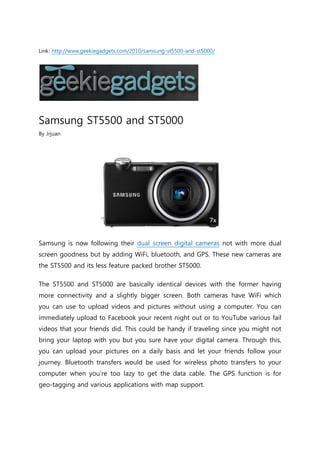 Link: http://www.geekiegadgets.com/2010/samsung-st5500-and-st5000/




Samsung ST5500 and ST5000
By Jrjuan




Samsung is now following their dual screen digital cameras not with more dual
screen goodness but by adding WiFi, bluetooth, and GPS. These new cameras are
the ST5500 and its less feature packed brother ST5000.

The ST5500 and ST5000 are basically identical devices with the former having
more connectivity and a slightly bigger screen. Both cameras have WiFi which
you can use to upload videos and pictures without using a computer. You can
immediately upload to Facebook your recent night out or to YouTube various fail
videos that your friends did. This could be handy if traveling since you might not
bring your laptop with you but you sure have your digital camera. Through this,
you can upload your pictures on a daily basis and let your friends follow your
journey. Bluetooth transfers would be used for wireless photo transfers to your
computer when you’re too lazy to get the data cable. The GPS function is for
geo-tagging and various applications with map support.
 