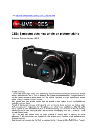 Link: http://ces.cnet.com/8301-31045_1-10427279-269.html CES: Samsung puts new angle on picture taking By Joshua Goldman; January 6, 2010 (Credit: Samsung)  LAS VEGAS--Samsung's wisely been addressing improvements to the shooting experience through design. With the CL80 and TL240, for example, the bottom of the camera has a 7-degree tilt to it so that the camera angles up when placed on a flat surface. That little bit of an angle makes it much easier to get good self and group portraits. Both models also have shutter buttons that are angled forward making it more comfortable and natural to hold and shoot.  Typical of Samsung's midrange and high-end point-and-shoots, these cameras are feature laden. Both cameras are 14 megapixels, have 7x optical zoom, optical image stabilization, 720p HD-quality movie capture at 30fps (H.264 format), built-in HDMI connectivity, and just about all the auto shooting features you could want. The TL240 has a 3.5-inch touch-panel display while the CL80 has a 3.7-inch AMOLED touch panel.  The CL80 also has built-in Wi-Fi for direct uploads to sharing sites or sending to e-mail addresses;DLNA is supported; and Bluetooth 2.0 for wireless photo transfers to cell phones or other Bluetooth devices. No prices were announced, but the CL80 is expected to ship in Spring, and the TL240 hits in February.  