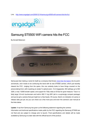 Link:  http://www.engadget.com/2009/12/14/samsung-st5500-wifi-camera-hits-the-fcc/<br />Samsung ST5500 WiFi camera hits the FCC<br />By Donald Melanson<br />Samsung's fast making a name for itself as a company that throws more than the basics into its point-and-shoots, and it looks to be continuing the trend with its new ST5500 camera, which just recently cleared the FCC. Judging from the specs, this one certainly looks to have things covered on the picture-taking front, with it packing an ample 7x optical zoom, 14.2 megapixels, ISO settings up to ISO 3200, a max 1/2000 shutter speed, and support for 720p video at 30 fps for good measure. Toss in a fairly large 3.5-inch touchscreen and built-in 802.11 b/g WiFi (all in a surprisingly compact package) and you've got a camera that just might turn a few heads. Of course, there's no indication of a price or release date just yet, but you can check out a few more pics and even the camera's user manual at the links below.Update: A rep from Samsung has given us the following statement regarding the camera:<br />Information and technical specifications made public by the FCC regarding the Samsung ST5500 are not final and are subject to change prior to launch. Final specifications and details will be made available by Samsung at a later date with the official launch of the product.<br />