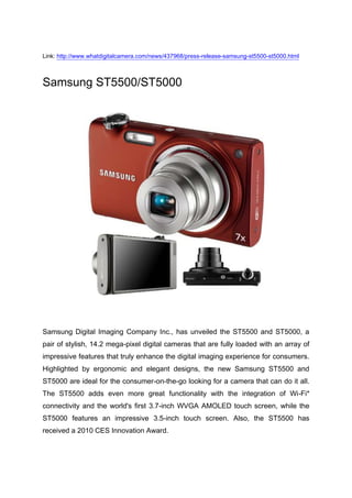 Link: http://www.whatdigitalcamera.com/news/437968/press-release-samsung-st5500-st5000.html<br />Samsung ST5500/ST5000<br />Samsung Digital Imaging Company Inc., has unveiled the ST5500 and ST5000, a pair of stylish, 14.2 mega-pixel digital cameras that are fully loaded with an array of impressive features that truly enhance the digital imaging experience for consumers. Highlighted by ergonomic and elegant designs, the new Samsung ST5500 and ST5000 are ideal for the consumer-on-the-go looking for a camera that can do it all. The ST5500 adds even more great functionality with the integration of Wi-Fi* connectivity and the world's first 3.7-inch WVGA AMOLED touch screen, while the ST5000 features an impressive 3.5-inch touch screen. Also, the ST5500 has received a 2010 CES Innovation Award. <br />quot;
Consumers are looking for that great all-in-one camera - a digital camera that takes great pictures, is visually appealing, and provides a wealth of features to ensure a great image or video every time,quot;
 said Steve Mitchell, General Manager, Marketing , Samsung Digital Imaging, quot;
The ST5500 and ST5000 deliver on that need for consumers to have a camera that does it all, and in the case of the ST5500 we've taken it even a step further by providing several connectivity options to share those photos and videos on the go.quot;
<br />Appealing Design Adds to Ease-of-UseSamsung's design engineers were able to produce one of the most remarkable camera designs in the industry with the help of hydro-forming technology for the ST5500 and ST5000. Hydro-forming allows for greater flexibility during the design process and gives manufacturers the ability to produce smoother silhouettes, seamless bonding, and higher quality surfaces. The ST5500 and the ST5000 are the first consumer electronic products ever to be manufactured using hydro-forming technology.<br />Despite their svelte 0.77-inch stainless-steel frames, the ST5500 and the ST5000 house impressive Schneider KREUZNACH lenses which boast a design inspired by the mirror-writings of Leonardo da Vinci. When powered up, the cameras' lens barrels extend and the lens specifications, including focal length and speed, appear with a hidden colour accent in the concave reflective ring that surrounds each lens. These specifications are inscribed in reverse on the cameras' lens barrels and disappear when the lens naturally retracts into the camera body. The distinctive design makes an immediate and lasting impression.<br />The Samsung ST5500 and ST5000 are also highlighted by a slanted design, which places the back of the camera at a seven degree angle. This subtle design accent proves to be extremely useful for consumers who are interested in taking self-portraits and group shots. The issue that many consumers face when taking self-portraits or group shots with traditional digital cameras is the camera must be positioned much higher than the subjects in order to capture the complete image. Thanks to the seven degree angling of the ST5500 and ST5000, the lenses will always be pointed at the subjects' faces even if the camera is positioned at a lower angle. Furthermore, unlike traditional shutter buttons which sit flat on top of the camera, the ST5500 and ST5000 offer slanted shutter buttons which make the cameras more comfortable to hold and operate. <br />Wireless ConnectivityThe ST5500 allows consumers to share their video and photos on the go without being tethered to their laptops or home PCs thanks to its wireless connectivity options, which include Bluetooth 2.0, Wi-Fi and DLNA. Using an available Wi-Fi connection, users can send a digital image to any email address using the camera's touch screen QWERTY keypad or selecting those stored the camera's address book. Users can also utilise the QWERTY keypad to include text within the body of the email. The ST5500's Wi Fi connection also allows users to upload their images directly to popular websites such as Facebook®, PicasaTM and YouTube®, as well as SamsungImaging.com. The ST5500 also includes Samsung's AllShare feature, which allows consumers to share content, including photos and videos, with other DLNA certified devices such as HDTVs and digital photo frames. This gives the ST5500 user a seamless way to wirelessly transfer 720p HD video in addition to digital still images. To maximise speed and efficiency, all images transferred through Wi-Fi will be reduced to a resolution of two mega-pixels.Bluetooth 2.0 connectivity is also included in the ST5500, allowing users to share and transfer photos directly with Bluetooth 2.0 compatible mobile phones. When using Bluetooth 2.0, the ST5500 will automatically resize the digital image to a resolution of 1024x768 (1MB). <br />Smart Gesture Touch-Screen User InterfaceThe Samsung ST5500 incorporates WVGA AMOLED technology in an impressive 3.7-inch wide screen, while the ST5000 features a 3.5quot;
 touch screen TFT LCD. Both cameras' massive displays house Samsung's Smart Gesture touch screen user interface which is complimented by an internal Gravity sensor for added ease of use. Smart Gesture is one of the most advanced and accurate touch-screen user interfaces on the market, and it gives users the ability to access and use key features with either a simple tilt or a hand gesture. The Smart Gesture adds a level of fun to the way users interact with and enjoy their content, allowing them to quickly scroll through their photos with a swipe of their finger or by slightly tilting the camera in either direction. Users can also easily delete photos from their library using Smart Gesture by marking an quot;
Xquot;
 on the screen with their finger, or rotate an image by drawing a circle (O) on the screen. Smart Gesture UI also offers useful auto-focusing options such as object tracking and one-touch auto focusing. Object tracking enables users to focus on any area by touching the location on the screen with their fingertip. Once the object or location is selected, the cameras will lock and keep their focus on the subject even if it's moving within the frame. Users can also proceed to take that photo by continuing to hold the location with their finger for two seconds, thanks to the cameras' one-touch auto focusing capabilities.<br />Powerful Optical ZoomThe ST5500 and the ST5000 offer powerful 7x optical zooms on the high-performance, oversized Schneider KREUZNACH lenses. To help reduce blur, these impressive lenses are paired with Samsung's Dual Image Stabilisation technology, which combines both optical and digital stabilisers to counteract the negative effects of a user's shaky hand. End-users can also take advantage of the cameras' 7x optical zooms and optical image stabilisation while recording video. Both the ST5500 and the ST5000 offer 720p HD video recording at 30 frames-per-second in H.264 format. The cameras also come complete with built-in HDMI connectivity, giving users the ability to effortlessly view their HD video and digital still images on an HDTV or HD monitor.<br />Smart FeaturesThe new Samsung ST5500 and ST5000 also make it easier than ever for consumers to capture the perfect shot thanks to Samsung's Smart Auto 2.0 (Still & Movie) scene recognition technology. Smart Auto 2.0 technology will automatically recognise the user's current shooting environment and select the appropriate settings to achieve the best results possible. Additionally, Samsung's Smart Auto 2.0 scene recognition technology can also be used to record video, producing the highest quality footage and results no matter where consumers will be using the cameras. <br />