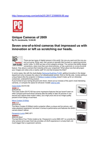  HYPERLINK 
http://www.pcmag.com/article2/0,2817,2356609,00.asp
 http://www.pcmag.com/article2/0,2817,2356609,00.asp Unique Cameras of 2009 By PJ Jacobowitz, 12.04.09 Seven one-of-a-kind cameras that impressed us with innovation or left us scratching our heads. left0 There are two types of digital camera in this world: the one you want and the one you end up buying. Either way, that camera is typically fully focused on capturing pictures and/or video. In 2009 we saw a third category emerge: The camera that defies design conventions, does more than just shoot pictures, or has a gimmick or a one-of-a-kind feature. How about a camera that instantly prints your snapshots? What about one that will project your images and video onto a nearby wall? Or one that browses the Web? In some cases, like with the dual-display Samsung DualView TL225, getting innovative in the design department only increases the value of an already-great camera. And on the flip side, merely adding a unique feature like the projector in theNikon Coolpix S1000pj doesn't make up for an otherwise overpriced, underperforming product. If you're tired of your boring old point and shoot, check out our reviews of the year's most interesting cameras, or compare the specs for all seven models side by side. right0Casio Exilim EX-FC100$349.99 listThe Casio Exilim EX-FC100 has some impressive features that we haven't seen on other compact point-and-shoot cameras (like the ability to take 30 pictures in one second and capture slow motion video), but a high price and so-so image quality prevent it from being a must-have. right0Nikon Coolpix S1000pj$429.95 listThe Nikon Coolpix S1000pj's built-in projector offers a unique and fun picture- and video-playback experience, but when it comes to performance and features this $400+ camera doesn't deliver. right0Panasonic Lumix DMC-GF1$899.99 directThe best Micro Four Thirds model so far, Panasonic's Lumix DMC-GF1 is currently the only camera we've seen that truly provides a D-SLR experience in a body that's not much bigger than a superzoom camera. right0Polaroid PoGo Instant Digital Camera$200 streetDespite some limitations, the fun-to-use Polaroid PoGo Instant Digital Camera takes pictures and then prints them, just like…well, a Polaroid camera. right0Samsung DualView TL225 $349.99 listTop-notch images along with a unique front-facing LCD for self-portraits, and a big, high-resolution touch-screen make Samsung's DualView TL225 a true winner. right0Sigma DP2$649 streetThe compact, fixed-focal-length Sigma DP2 produces extraordinary D-SLR-quality images thanks to its Foveon X3 sensor, but its steep price and laundry list of drawbacks probably won't please the average photographer. Enthusiasts, on the other hand, are likely to flip for this camera. right0Sony Cyber-shot DSC-G3$499.99 The pricey, Web-centric Sony Cyber-shot DSC-G3 takes excellent pictures and represents a major step forward in the evolution of Wi-Fi-enabled cameras, but it suffers from poor battery life and slow wireless upload times. 