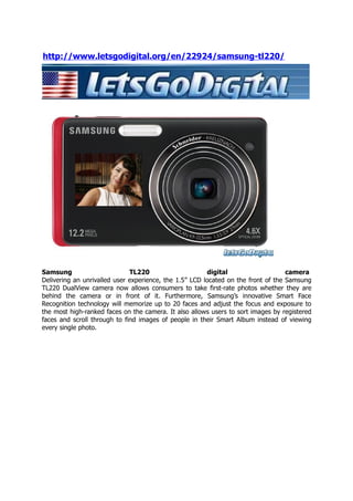 http://www.letsgodigital.org/en/22924/samsung-tl220/




Samsung                       TL220                     digital                    camera
Delivering an unrivalled user experience, the 1.5” LCD located on the front of the Samsung
TL220 DualView camera now allows consumers to take first-rate photos whether they are
behind the camera or in front of it. Furthermore, Samsung’s innovative Smart Face
Recognition technology will memorize up to 20 faces and adjust the focus and exposure to
the most high-ranked faces on the camera. It also allows users to sort images by registered
faces and scroll through to find images of people in their Smart Album instead of viewing
every single photo.
 