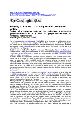  HYPERLINK \"
http://www.washingtonpost.com/wp-dyn/content/article/2009/12/03/AR2009120303931.html\"
 http://www.washingtonpost.com/wp-dyn/content/article/2009/12/03/AR2009120303931.htmlSamsung's DualView TL225: Many Features, Exhausted BatteryPacked with innovative features, the dual-screen, touchscreen, gesture-controlled TL225 is more for gadget hounds than for hardcore photographers.By Tim Moynihan,December 8, 2009The 12-megapixelSamsung DualView TL225($350 as of December 1, 2009) packs various never-before-seen features into a single point-and-shoot camera. As a feat of engineering and design, it's an astounding piece of work. Performance-minded photographers, however, will see past thosenifty featuresand demand better battery life, sharper photos, and more manual settings for the price.\"
Subtlety\"
 isn't in the DualView TL225's vocabulary. When you tap the area to the left of its 4.6X (27mm to 124mm) optical zoom lens, its black front faceplatemorphs into a secondary LCD screen. Thefront-facing LCD screenhas several useful functions, depending on the mode you set the camera to.In Portrait mode, you can aim the camera at yourself, compose a self-portrait, and have the shutter fire as soon as you smile (sometimes you have to exaggerate the smile for the feature to work, but it's still a neat trick--and if your nickname is Fang, you should have no problem). When the camera is in Self-Timer mode, the front screen displays a 3-2-1 countdown clock, eliminating some of the timing guesswork normally involved in unmanned shots. And when the TL225 is in the Children scene mode, the front LCD shows an enchanting animation of a clown, meant to capture a kid's attention just long enough to get a decent picture.In other respects, the TL225's innovative HYPERLINK \"
http://www.pcworld.com/article/167727/smartphone_palooza_10_hot_touchscreens_compared.html\"
 \t \"
\"
 touchscreen interfaceis closer to what you'd find on ahigh-end cell phonethan on a camera, offering haptic feedback and gesture-based controls. The touchscreen controls all of the TL225's functions aside from its power button, shutter button, zoom toggle, and playback button; and the interface is as polished and responsive as any touchscreen UI I've seen.When you touch any option on the TL225's crisp, bright, beautiful 3.5-inch LCD screen, a subtle vibration lets you know that the camera got the message. The screen's gesture controls are well implemented and intuitive. Swiping with your finger lets you page through saved photos, drawing an \"
X\"
 on the screen deletes unwanted pics, and making a circle on the screen rotates your photos during playback.The TL225's gesture-based controls aren't limited to the touchscreen. Thanks to in-camera accelerometers, you can change the camera's functions by tilting the camera in different directions while pressing a touch icon on the right edge of the screen. Tilting forward puts the camera in movie mode (at its highest resolution setting, the TL225 records 720p MPEG-4 video at 30 frames per second), tilting it upward selects Program mode, and rotating it counterclockwise selects Smart Auto mode (which automatically chooses a scene mode based on the shooting environment). Alternatively you can select those modes by manually tapping icons on the touchscreen, just as people did in the olden days of 2007.It's a good thing that the TL225's touchscreen is so bright, because it's also prone to smudging (as is the glossy front-LCD area). You won't see many fingerprints and smudges when the displays are turned on, but when they're off, they can look like a finger painting without the paint.To charge the TL225, you plug it directly into a wall or into the USB port on your computer, without removing the battery; this arrangement may attract some users and irritate others. The TL225's proprietary USB cable comes with a wall-outlet adapter, which means that you use the same cable for charging the camera via USB, charging it via a wall outlet, and offloading photos to your computer.Its nifty, futuristic tricks notwithstanding, the TL225 has significant drawbacks. Because Samsung opted to have the camera use the microSD/microSDHC storage format, you can't use any SD or SDHC cards that you may already own.Another weakness is overall image quality. In PC World Labs tests, the Samsung DualView TL225 showed an evident lack of sharpness and color accuracy in test shots, though it excelled in flash exposure and in freedom from distortion. In my hands-on tests, I noticed blurry or soft images in many circumstances, and images became pixelated when I offloaded them to my PC and zoomed in at all.ISO performance was on a par with that of most point-and-shoot cameras. Shots taken at ISO 3200 and 1600 showed significant noise, and those taken at ISO 800 looked a bit pock-marked.Perhaps the biggest ding in the TL225's armor is its battery life. As you might imagine, all those advanced features come at the expense of battery juice. In PC World Labs battery tests, the camera managed to take just 182 photos on a single battery charge--far short of the 300-shot count that most recent point-and-shoots have registered, and only sufficient for a battery life rating of Fair.This is a love-it-or-hate-it camera. It's hard to imagine a point-and-shoot that can match the TL225's cool factor; and a couple of its innovations--the gesture-based controls and the front-panel LCD--may soon become commonplace in point-and-shoot cameras. But its performance falls short of its $350 price tag, suggesting that the lion's share of that sum goes for the camera's fancy trappings.The design and touchscreen interface on this camera are near-perfect, and if Samsung can iron out the battery-life and image-quality issues, the TL225's successors could be a huge hit. The TL225 is fun to use and its features attract a lot of attention, but we expected better image quality and battery life for the price.