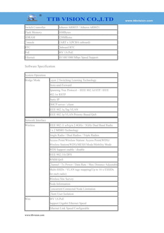 Switch Controller Atheros AR8035 / Atheros AR8021
Flash Memory 16MBytes
SDRAM 128MBytes
Console UART x 1(PCBA onboard)
RTC Onboard RTC
PoE 48V 1A PoE
Ethernet 10/100/1000 Mbps Speed Support
Software Specification
System Operation
Bridge Mode Layer 2 Switching Learning Technology
Store-and-Forward
Spanning Tree Protocol – IEEE 802.1d STP / IEEE
802.1w RSTP
Static IP
DHCP server / client
IEEE 802.1q Tag VLAN
IEEE 802.1p VLAN Priority Based QoS
Network Interface
Wireless IEEE 802.11 a/b/g/n 2.4GHz / 5GHz Dual Band Radio
2 x 2 MIMO Technology
Single Radio / Dual Radios / Triple Radios
Access Point/Wireless Station/ Access Point(WDS)/
Wireless Station(WDS)/MESH Mode/Mobility Mode
WDS Support enable / disable
IEEE 802.11h DFS
WMM QoS
Channel / Tx Power / Data Rate / Max Distance Adjustable
Multi-SSIDs / VLAN tags mapping(Up to 16 x ESSIDs
for each radio)
Wireless Site Survey
Node Information
Concurrent Connected Node Limitation
Client User Isolation
Wire 48V 1A PoE
Support Gigabit Ethernet Speed
Ethernet Link Speed Configurable
www.ttbvision.com
 
