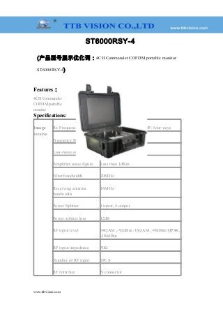 ST6000RSY-4
(产品型号展示优化词：4CH Commander COFDM portable monitor
ST6000RSY-4)
Features：
4CH Commander
COFDM portable
monitor
Specifications:
Image
receive
Rx Frequency 170~860MHz VHF & UHF/ four ways
Frequency Bandwidth 2/4/8MHz (Optional)
Low-noise amplifier gain 22dB
Amplifier noise figure Less than 1dBm
Filter bandwidth 20MHz
Receiving antenna
bandwidth
16MHz
Power Splitter 1 input, 4 output
Power splitter loss 12dB
RF input level 64QAM ,-92dBm /16QAM ,-98dBm/QPSK,
-104dBm
RF input impedance 50Ω
Number of RF input 2PCS
RF Interface N connector
www.ttbvision.com
 