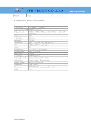 Weight 2.2kg
Multifunctional Receiver Specification:
www.ttbvision.com
Rx Frequency 170-860MHz VHF&UHF
Frequency Bandwidth 2/4/8MHz, optional
RF Input Level -94dBm~-15dBm(8M bandwidth)/-98dBm~-15dBm (2M
bandwidth)
RF Input Impedance 50Ω
RF Interface N female
Modulation COFDM
Constellation QPSK、16QAM、64QAM (optional)
FEC 1/2,2/3,3/4,5/6,7/8 (optional)
Carrier 2K
Guard Interval 1/32,1/16,1/8,1/4 (optional)
Video decoding MPEG-2MP@ML
Aspect Ratio 4:3 16:9
Video Image 720*576@8MHz
Audio output mode Stereo unbalanced 300 / 200mv
Audio Output 2Audio Output + 2Video Output
Working Voltage AC220V/DC12V <2A
Temperature -20℃～+50℃
Dimension 480*260*45(1U Aluminium alloy box)
Weight 2.5kg
 