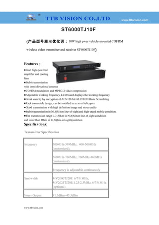 ST6000TJ10F
(产品型号展示优化词：10W high pwer vehicle-mounted COFDM
wireless video transmitter and receiver ST6000TJ10F)
Features：
■Inset high-powered
amplifier and cooling
fans
■Stable transmission
with omni-directional antenna
■COFDM modulation and MPEG-2 video compression
■Adjustable working frequency, LCD board displays the working frequency
■Great security by encryption of AES 128 bit/ALLTECH Basic Scrambling
■Rack mountable design, can be installed in a car or helicopter
■Good transmission with high definition image and stereo audio
■Stable transmission in NLOS(non line-of-sight)and high speed mobile condition.
■The transmission range is 3-50km in NLOS(non line-of-sight)condition
and more than 80km in LOS(line-of-sight)condition
Specifications:
Transmitter Specification
Frequency 300MHz-399MHz, 400-500MHz
(customized),
560MHz-760MHz, 760MHz-860MHz
(customized)
Frequency is adjustable continuously
Bandwidth MV2000TJ20F: 6/7/8 MHz;
MV2025TJ20E:1.25/2.5MHz, 6/7/8 MHz
(optional)
Power Output 41.5dBm~43.5dBm
www.ttbvision.com
 