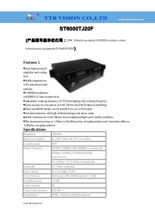 ST6000TJ20F
(产品型号展示优化词：20W Vehicle-mounted COFDM wireless video
transmission equipment ST6000TJ20F)
Features：
■Inset high-powered
amplifier and cooling
fans
■Stable transmission
with omni-directional
antenna
■COFDM modulation
and MPEG-2 video compression
■Adjustable working frequency, LCD board displays the working frequency
■Great security by encryption of AES 128 bit/ALLTECH Basic Scrambling
■Rack mountable design, can be installed in a car or helicopter
■Good transmission with high definition image and stereo audio
■Stable transmission in NLOS(non line-of-sight)and high speed mobile condition.
■The transmission range is 3-50km in NLOS(non line-of-sight)condition and more than 80km in
LOS(line-of-sight)condition
Specifications:
Modulation COFDM
Input power supply AC220V/50Hz DC24V 10A (20W)
Transmit power 20W
Output Frequency 325MHz-399MHz,400-500MHz (customized),
500MHz-760MHz,760MHz-860MHz
(customized)
1.0-1.4GHz , 2.3-2.5GHz (customized)
Bandwidth 2/4/8 MHz (optional)
Power Output 39.5-43.5dBm (20W)
Power Flatness Full band ≤ 2dB, 8MHz internal ≤ 0.5dB
Second harmonic ≤-43dB
Carrier Number 2K
Video/Audio interface BNC/RCA
Constellation QPSK, 16QAM, 64QAM (optional)
www.ttbvision.com
 