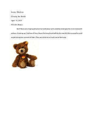 Jessica Meadows
Crossing the Border
April 14, 2015
FYS Dr. Blanco
Steiff Bearsare a highqualityGermanteddybearwitha traditiondatingtothe mid-nineteenth
century.Growingup,I had one of these bearsthat are playedwithbyGermanchildreneverywhereand
inspiredacopiousamountof fakes.Theyare a distinctcultural iconof Germany.
 