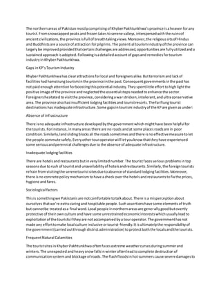 The northernareas of Pakistanmostlycomprisingof KhyberPakhtunkhwa’sprovince isaheavenforany
tourist.Fromsnowcappedpeaksandfrozenlakestoserene valleys,interspersedwiththe ruinsof
ancientcivilizations,the provinceisfull of breathtakingviews.Moreover,the religioussitsof Hindus
and Buddhistsare a source of attraction forpilgrims.The potential tourismindustryof the province can
largelybe improvedprovidedthatcertainchallengesare addressed,opportunitiesare fullyutilizedanda
sustainedapproachisadopted.Followingisadetailedaccountof gapsand remediesfortourism
industryin KhyberPakhtunkhwa.
Gaps inKP’sTourismIndustry
KhyberPakhtunkhwahasclearattractionsforlocal and foreignersalike.Butterrorismandlackof
facilitieshadhamstrungtourisminthe province inthe past.Consequentgovernmentsinthe pasthas
not paidenoughattentionforboostingthispotentialindustry.Theyspentlittle efforttohighlightthe
positive image of the province andneglectedthe essentialstepsneededtoenhance the sector.
Foreignershesitatedtovisitthe province,consideringawarstricken,intolerant,andultraconservative
area.The province alsohasinsufficientlodgingfacilitiesandtouristresorts.The farflungtourist
destinationshasinadequateinfrastructure.Some gapsintourismindustryof the KPare givenasunder:
Absence of infrastructure
There isno adequate infrastructure developedbythe governmentwhichmighthave beenhelpfulfor
the tourists.Forinstance,inmanyareas there are no roads andat some placesroadsare in poor
condition.Similarly,landslidingblocksall the roadssometimesandthere isnoeffectivemeasure tolet
the people commute safely.Everyothertouroperatorwill letyouknow thattheyhave experienced
some seriousandperennial challengesdue tothe absence of adequate infrastructure.
Inadequate lodgingfacilities
There are hotelsandrestaurantsbutinverylimitednumber.The touristfacesseriousproblemsintop
seasonsdue torush of touristand unavailabilityof hotelsandrestaurants.Similarly,the foreigntourists
refrainfromvisitingthe serenetouristsitesdue toabsence of standardlodgingfacilities.Moreover,
there isno concrete policymechanismtohave acheck overthe hotelsandrestaurantstofix the prices,
hygiene andfares.
Sociological factors
Thisis somethingwe Pakistanisare notcomfortable totalkabout.There isa misperceptionabout
ourselvesthatwe’re extra-caringandhospitable people.Suchassertionshave some elementsof truth
but cannotbe treatedasa final word.Local people innorthernareasare generallygoodbutovertly
protective of theirownculture andhave some unrestrainedeconomicinterestswhichusuallyleadto
exploitationof the touristsif theyare notaccompaniedbya tour operator.The governmenthasnot
made any efforttomake local culture inclusive ortourist-friendly.Itisultimatelythe responsibilityof
the government(carriedoutthroughdistrictadministration) toprotectboththe localsandthe tourists.
FrequentNatural Calamities
The touristsitesinKhyberPakhtunkhwaoftenfacesextreme weathercursesduringsummerand
winters.The unexpectedandheavysnow fallsinwinteroftenleadtocomplete destructionof
communicationsystemandblockage of roads.The flashfloodsinhotsummerscause severedamagesto
 