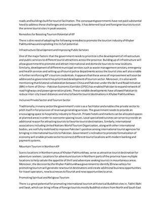 roads andbuildingsbuiltfortouristfacilitation.The consequentgovernmentshave notpaidsubstantial
heedtoaddressthese challengesandconsequently,ithasdeterredlocal andforeignertouriststovisit
the serene touristsitesinpeakseasons.
RemediesforBoosting TourismPotential of KP
There isdire needof adoptingthe followingremediestopromote the tourismindustryof Khyber
Pakhtunkhwaandexploitingittoitsfull potential.
Infrastructure DevelopmentandImprovingPublicServices
One of the majorfactors that the governmentneedstoprioritizeisthe developmentof infrastructure
and publicservicestodifferenttouristattractionsacrossthe province.Buildingupof infrastructure will
allowgovernmenttopromote andattract international anddomestictouriststonew locations.
Similarly,developmentof differentmunicipal servicessuchaswaste managementservices,emergency
and healthservicesandsettingupof touristpolice departmentsacrossthe touristsiteswill alsoenable
infurtherreinforcingKP’stourismcredentials.Itappearsthatthese areasof improvementwillsoonbe
addressedasgovernmenthasprioritizeddevelopmentof tourismsector.Moreover,itisalsoworth
mentioningthatbilateral collaborationbetweenChinaandPakistanunderthe BeltandRoadInitiative
(BRI) inform of China– PakistanEconomicCorridor(CPEC) hasenabledPakistantoexpandnetworkof
road highwaysandpowergenerationplants.These notable developmentshave allowedPakistanto
reduce inter-citytravel distancesandalsotofavorite touristdestinationsinKhyberPakhtunkhwa.
Inclusive PrivateSectorandTourismSector
Traditionally,ineverysectorthe government’srole isasa facilitatorandenablesthe private sectorto
pitchitself inforprovisionof revenue generatingservices.The governmentneedstoprovide an
encouragingspace tohospitalityindustrytoflourish.Private hotelsandmarketscanbe allocatedspaces
at plannedareasinorderto overcome spacingissues.Local specializedcuisinescanserve toprovide an
additional reasonforattractingtouriststofavorite touristdestinations.Similarly,international
associationsincludingUnitedNationsWorldTourismOrganization,alongwithotherinternational
bodies,are notfullymobilizedtoimprove Pakistan’spositionamonginternational touristagenciesfor
bringingininternational touriststoPakistan.Government’sinclinationtopromote formalizationof
economywill enable privatesectortoconnectdifferenttouristlocationswithmodernbankingand
paymentsystems.
MountainTourisminNorthernKP
SceniclocationsinNorthernareasof KhyberPakhtunkhwa,serve asattractive touristdestinationfor
adventure seekers.LocationsforadventuretourisminNorthernpartsof the province have multiple
locationstohelpsatiate the appetite of thrill andadventure seekingtouristsinmountainousareas.
Moreover,the decisionbythe KhyberPakhtunkhwagovernmenttoidentify20new valleysfor
promotingtourismwill generate newtouristdestinationsandcreate additional businessopportunities
for travel operators,newbusinessestoflourishandnew opportunitiestoarise.
PromotingSpiritual andReligiousTourism
There isa greatpotential forpromotinginternational tourismathistorical Buddhistsitesin,Takhti Bahi
and Swat,whichcan bringinflowof foreigntouristsmostlyBuddhistvisitorsfromNorthandSouthEast
 