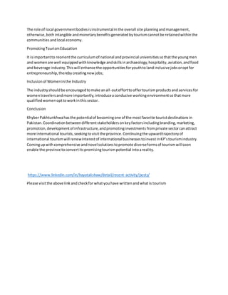 The role of local governmentbodiesisinstrumentalinthe overall site planningandmanagement,
otherwise,bothintangible andmonetarybenefitsgeneratedbytourismcannotbe retainedwithinthe
communitiesandlocal economy.
PromotingTourismEducation
It isimportantto reorientthe curriculumof national andprovincial universitiessothatthe youngmen
and womenare well equippedwithknowledge andskillsinarchaeology,hospitality,aviation,andfood
and beverage industry.Thiswillenhance the opportunitiesforyouthtolandinclusive jobsoroptfor
entrepreneurship,therebycreatingnewjobs;
Inclusionof Womeninthe Industry
The industryshouldbe encouragedtomake anall-outefforttooffertourismproductsandservicesfor
womentravelersandmore importantly,introduceaconducive workingenvironmentsothatmore
qualifiedwomenopttoworkinthissector.
Conclusion
KhyberPakhtunkhwahasthe potentialof becomingone of the mostfavorite touristdestinationsin
Pakistan.Coordinationbetweendifferentstakeholdersonkeyfactorsincludingbranding,marketing,
promotion,developmentof infrastructure,andpromotinginvestmentsfromprivate sectorcanattract
more international tourists,seekingtovisitthe province.Continuingthe upwardtrajectoryof
international tourismwill renewinterestof international businessestoinvestinKP’stourismindustry.
Comingupwithcomprehensive andnovel solutionstopromote diverseformsof tourismwillsoon
enable the province toconvertitspromisingtourismpotential intoareality.
https://www.linkedin.com/in/hayatalishaw/detail/recent-activity/posts/
Please visitthe above linkandcheckfor what youhave writtenandwhatis tourism
 