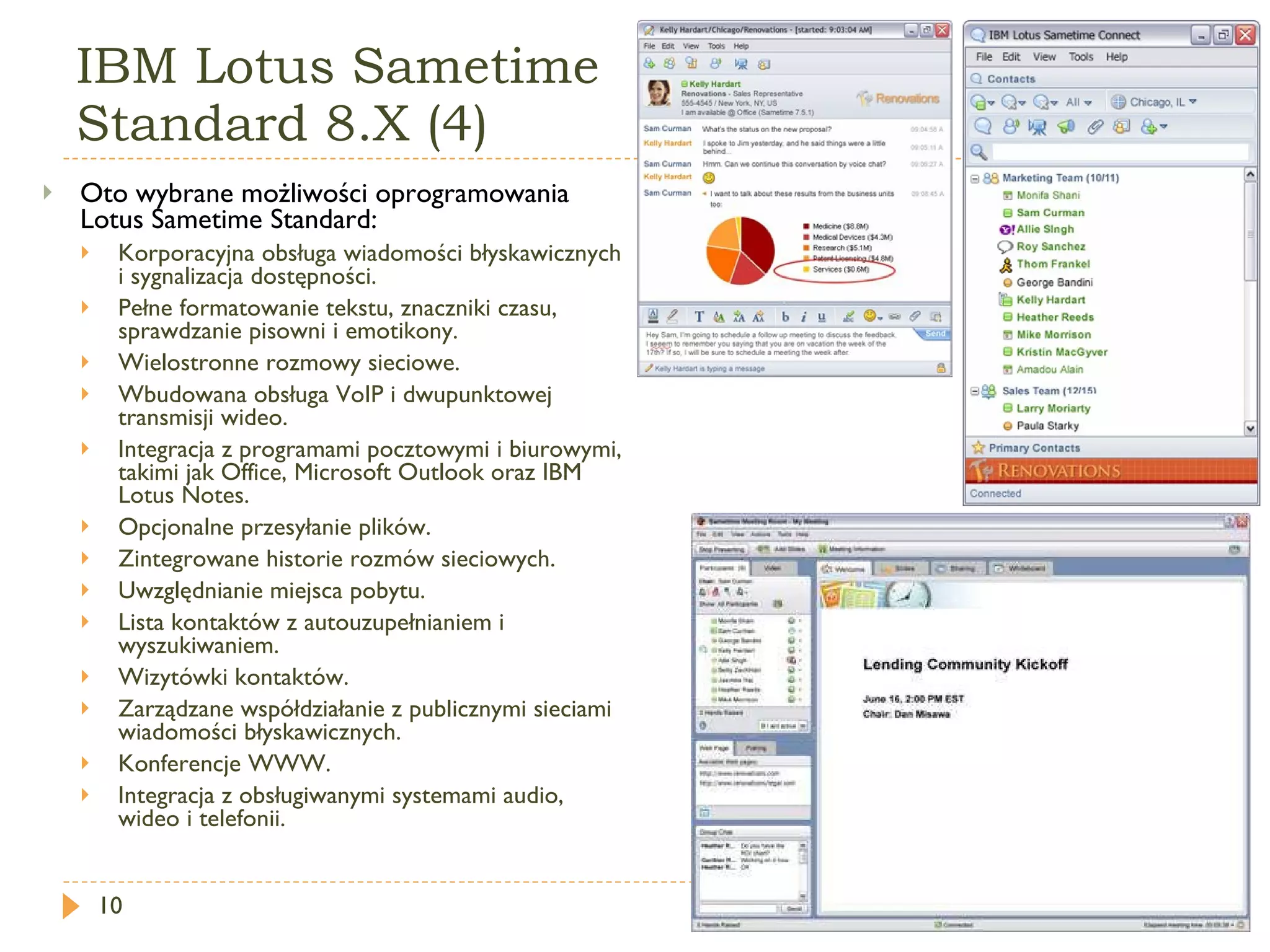 IBM Lotus Sametime  Standard 8.X (4) Oto wybrane możliwości oprogramowania Lotus Sametime Standard:  Korporacyjna obsługa wiadomości błyskawicznych i sygnalizacja dostępności.  Pełne formatowanie tekstu, znaczniki czasu, sprawdzanie pisowni i emotikony.  Wielostronne rozmowy sieciowe.  Wbudowana obsługa VoIP i dwupunktowej transmisji wideo.  Integracja z programami pocztowymi i biurowymi, takimi jak Office, Microsoft Outlook oraz IBM Lotus Notes.  Opcjonalne przesyłanie plików.  Zintegrowane historie rozmów sieciowych.  Uwzględnianie miejsca pobytu.  Lista kontaktów z autouzupełnianiem i wyszukiwaniem.  Wizytówki kontaktów.  Zarządzane współdziałanie z publicznymi sieciami wiadomości błyskawicznych.  Konferencje WWW.  Integracja z obsługiwanymi systemami audio, wideo i telefonii. 