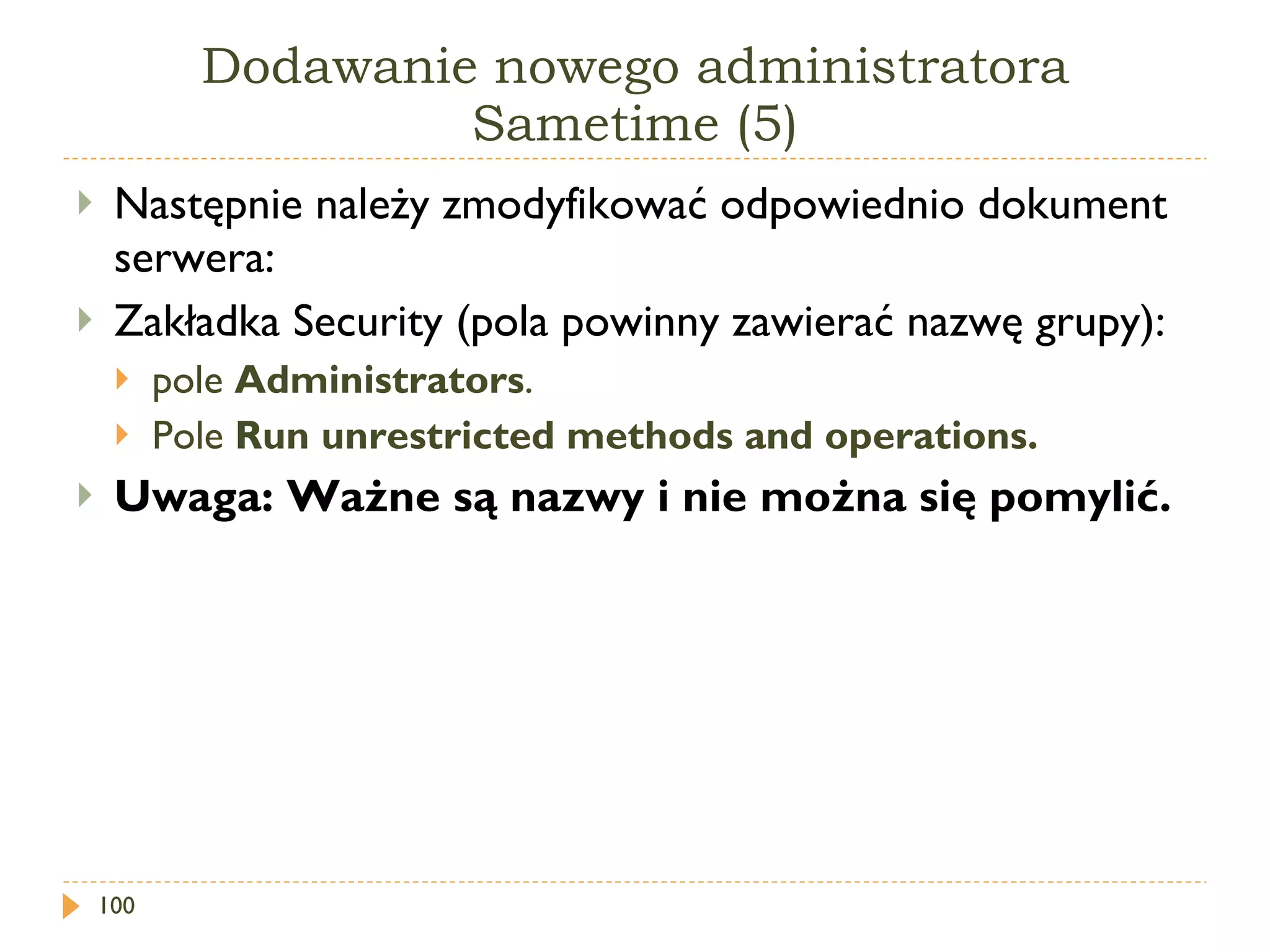 Dodawanie nowego administratora Sametime (5) Następnie należy zmodyfikować odpowiednio dokument serwera: Zakładka Security (pola powinny zawierać nazwę grupy): pole  Administrators . Pole  Run unrestricted methods and operations .   Uwaga: Ważne są nazwy i nie można się pomylić. 