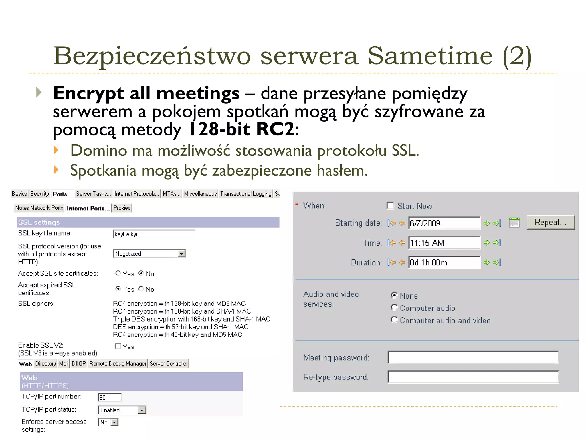 Bezpieczeństwo serwera Sametime (2) Encrypt all meetings  –  dane przesyłane pomiędzy serwerem a pokojem spotkań mogą być szyfrowane za pomocą metody  1 28-bit RC2 : Domino ma możliwość stosowania protokołu SSL. Spotkania mogą być zabezpieczone hasłem. 