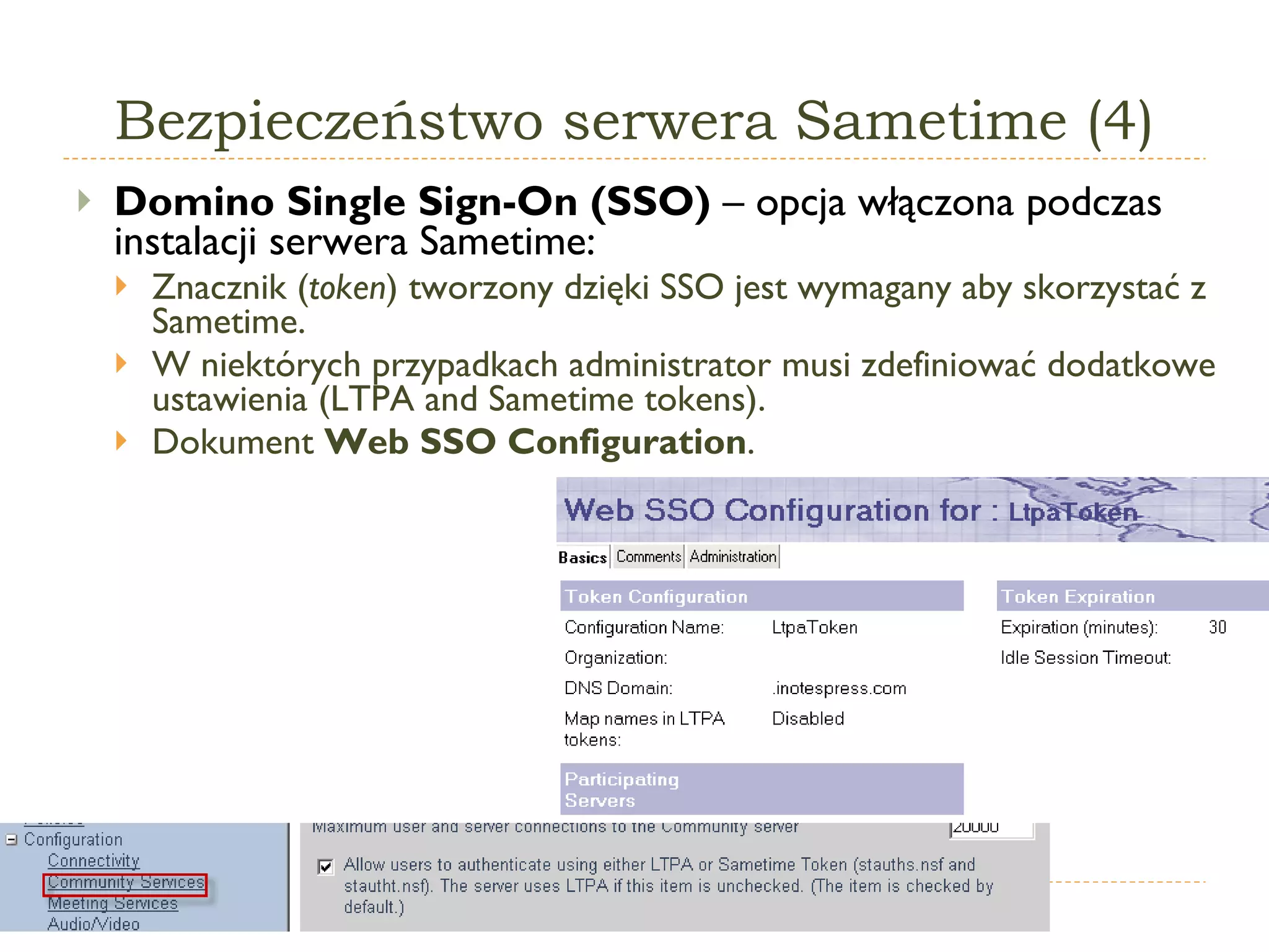 Bezpieczeństwo serwera Sametime (4) Domino Single Sign-On (SSO)   – opcja włączona podczas instalacji serwera Sametime: Znacznik ( token ) tworzony dzięki SSO jest wymagany aby skorzystać z Sametime. W niektórych przypadkach administrator musi zdefiniować dodatkowe ustawienia ( LTPA and Sametime tokens ). Dokument  Web SSO Configuration . 