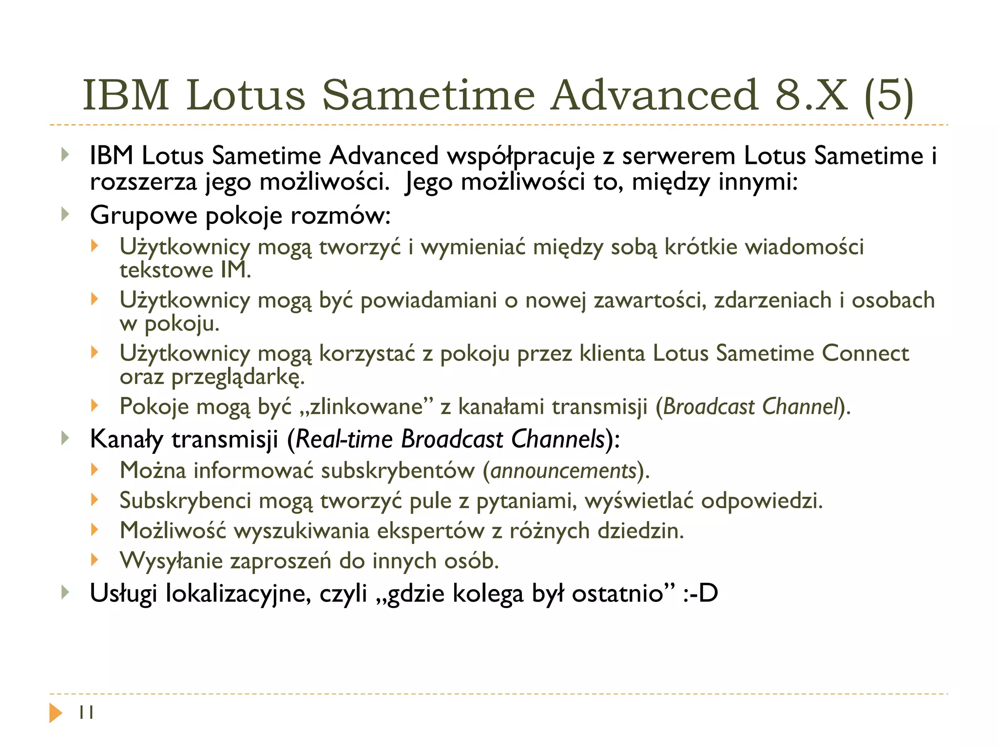 IBM Lotus Sametime Advanced 8.X (5) IBM Lotus Sametime   Advanced  współpracuje z serwerem  Lotus Sametime  i rozszerza jego możliwości.  Jego możliwości to, między innymi: Grupowe pokoje rozmów: Użytkownicy mogą tworzyć i wymieniać między sobą krótkie wiadomości tekstowe IM. Użytkownicy mogą być powiadamiani o nowej zawartości, zdarzeniach i osobach w pokoju. Użytkownicy mogą korzystać z pokoju przez klienta Lotus  Sametime Connect  oraz przeglądarkę. Pokoje mogą być „zlinkowane” z kanałami transmisji ( Broadcast Channel ).   Kanały transmisji ( Real-time Broadcast Channels ): Można informować subskrybentów ( announcements ). Subskrybenci mogą tworzyć pule z pytaniami, wyświetlać odpowiedzi. Możliwość wyszukiwania ekspertów z różnych dziedzin. Wysyłanie zaproszeń do innych osób. Usługi lokalizacyjne, czyli „gdzie kolega był ostatnio” :-D 