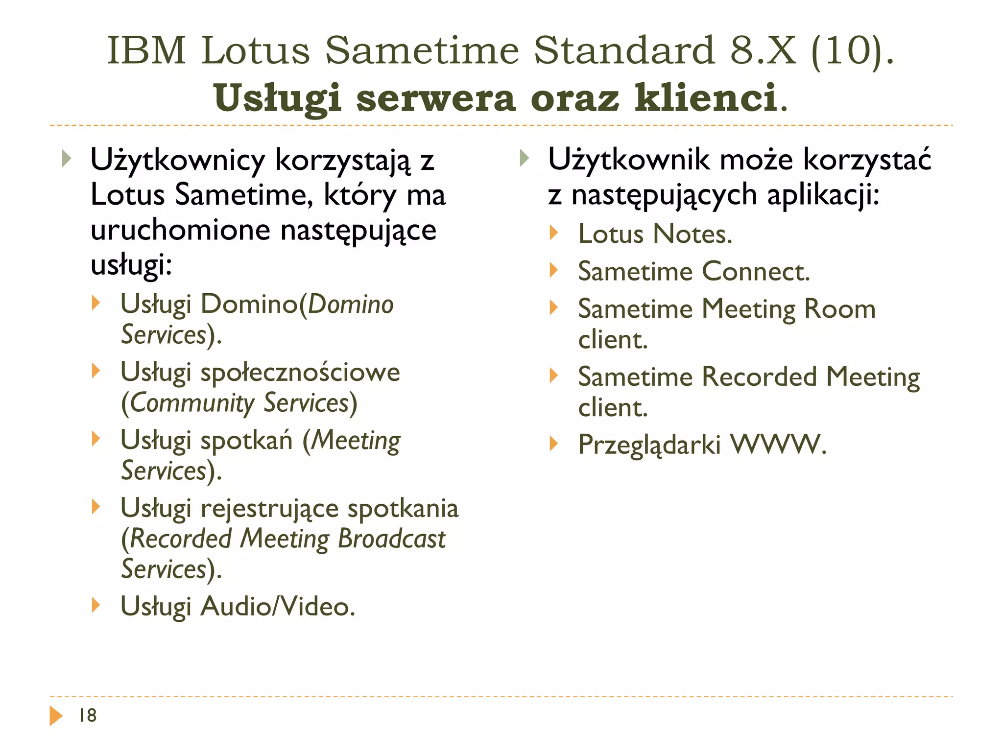 IBM Lotus Sametime Standard 8.X (10).  Usługi serwera oraz klienci . Użytkownicy korzystają z Lotus Sametime, który ma uruchomione następujące usługi: Usługi Domino( Domino Services ). Usługi społecznościowe ( Community Services ) Usługi spotkań ( Meeting Services ). Usługi rejestrujące spotkania ( Recorded Meeting Broadcast Services ). Usługi  Audio/Vide o. Użytkownik może korzystać z następujących aplikacji: Lotus Notes . Sametime Connect . Sametime Meeting Room client . Sametime Recorded Meeting client . Przeglądarki WWW. 