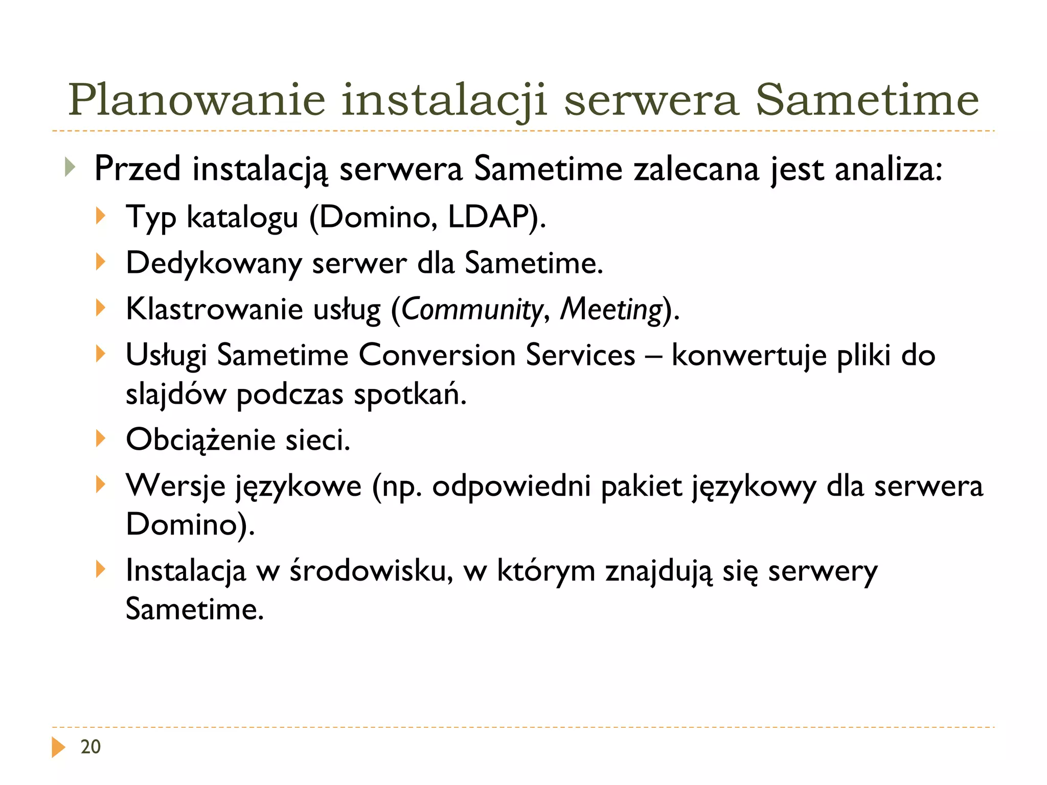 Planowanie instalacji serwera Sametime Przed instalacją serwera Sametime zalecana jest analiza: Typ katalogu (Domino, LDAP). Dedykowany serwer dla Sametime. Klastrowanie usług ( Community ,  Meeting ). Usługi Sametime Conversion Services – konwertuje pliki do slajdów podczas spotkań. Obciążenie sieci. Wersje językowe (np. odpowiedni pakiet językowy dla serwera Domino). Instalacja w środowisku, w którym znajdują się serwery Sametime. 