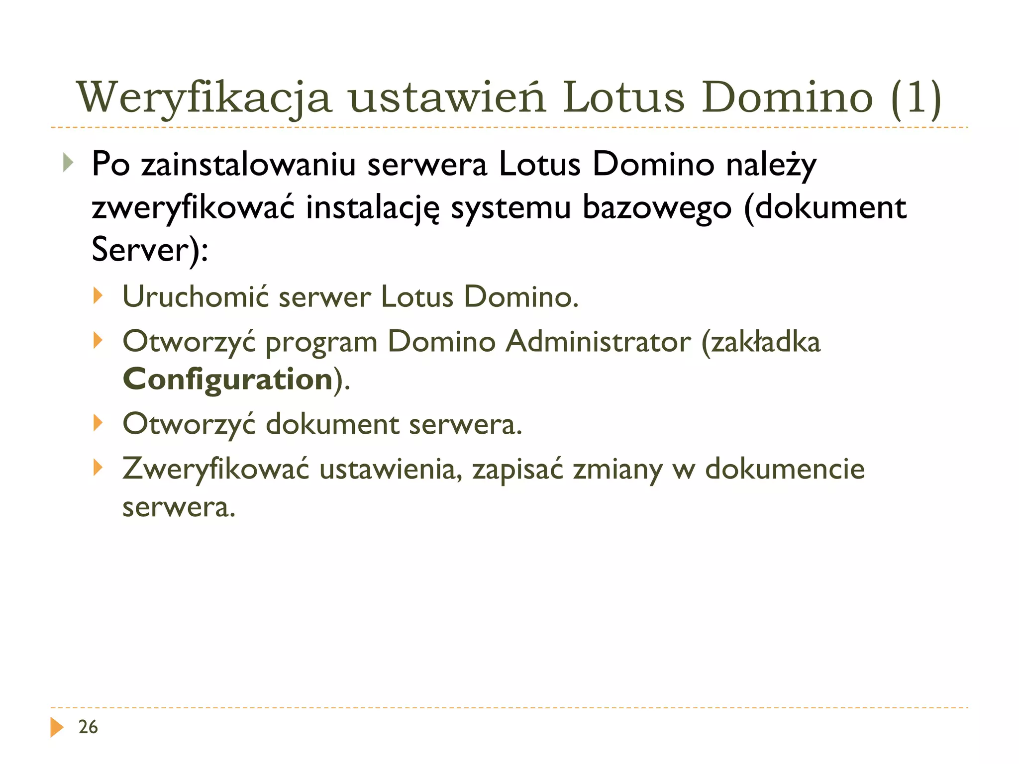 Weryfikacja ustawień Lotus Domino (1) Po zainstalowaniu serwera Lotus Domino należy zweryfikować instalację systemu bazowego (dokument Server): Uruchomić serwer Lotus Domino. Otworzyć program Domino Administrator (zakładka  Configuration ). Otworzyć dokument serwera. Zweryfikować ustawienia, zapisać zmiany w dokumencie serwera. 