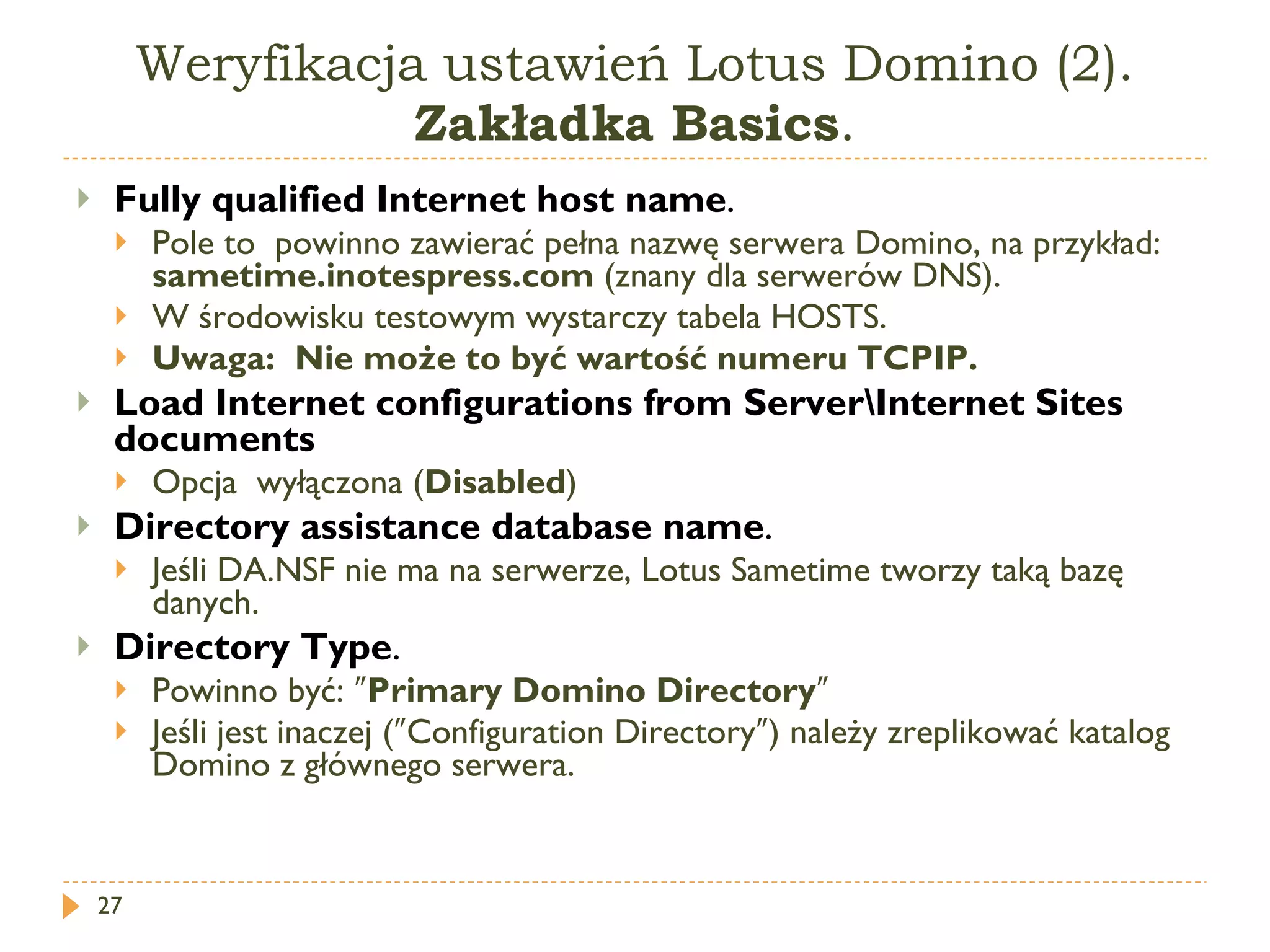 Weryfikacja ustawień Lotus Domino (2).  Zakładka Basics . Fully qualified Internet host name .  Pole to  powinno zawierać pełna nazwę serwera Domino, na przykład:  sametime.inotespress.com  (znany dla serwerów DNS). W środowisku testowym wystarczy tabela HOSTS. Uwaga:  Nie może to być wartość numeru TCPIP. Load Internet configurations from Server\Internet Sites documents   Opcja  wyłączona ( Disabled ) Directory assistance database name . Jeśli DA.NSF nie ma na serwerze, Lotus Sametime tworzy taką bazę danych. Directory Type . Powinno być:  ″ Primary Domino Directory ″  Jeśli jest inaczej ( ″Configuration Directory″ ) należy zreplikować katalog Domino z głównego serwera. 