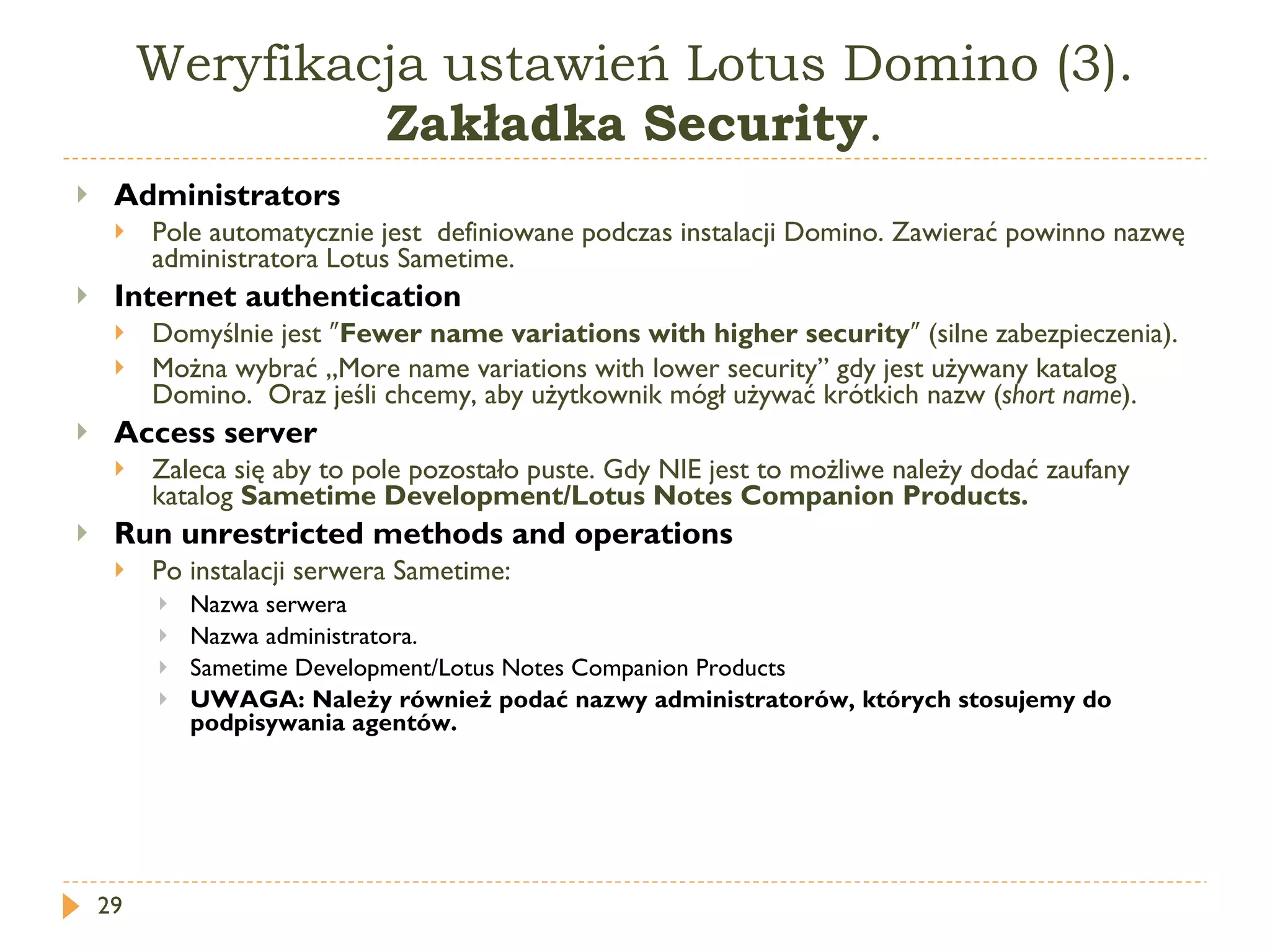 Weryfikacja ustawień Lotus Domino (3).  Zakładka Security . Administrators   Pole automatycznie jest  definiowane podczas instalacji Domino. Zawierać powinno nazwę administratora Lotus Sametime. Internet authentication   Domyślnie jest  ″ Fewer name variations with higher security ″  (silne zabezpieczenia). Można wybrać „ More name variations with lower security ” gdy jest używany katalog Domino.  Oraz jeśli chcemy, aby użytkownik mógł używać krótkich nazw ( short name ). Access server   Zaleca się aby to pole pozostało puste. Gdy NIE jest to możliwe należy dodać zaufany katalog  Sametime Development/Lotus Notes Companion Products . Run unrestricted methods and operations   Po instalacji serwera Sametime: Nazwa serwera Nazwa administratora. Sametime Development/Lotus Notes Companion Products UWAGA :  Należy również podać nazwy administratorów, których stosujemy do podpisywania agentów. 