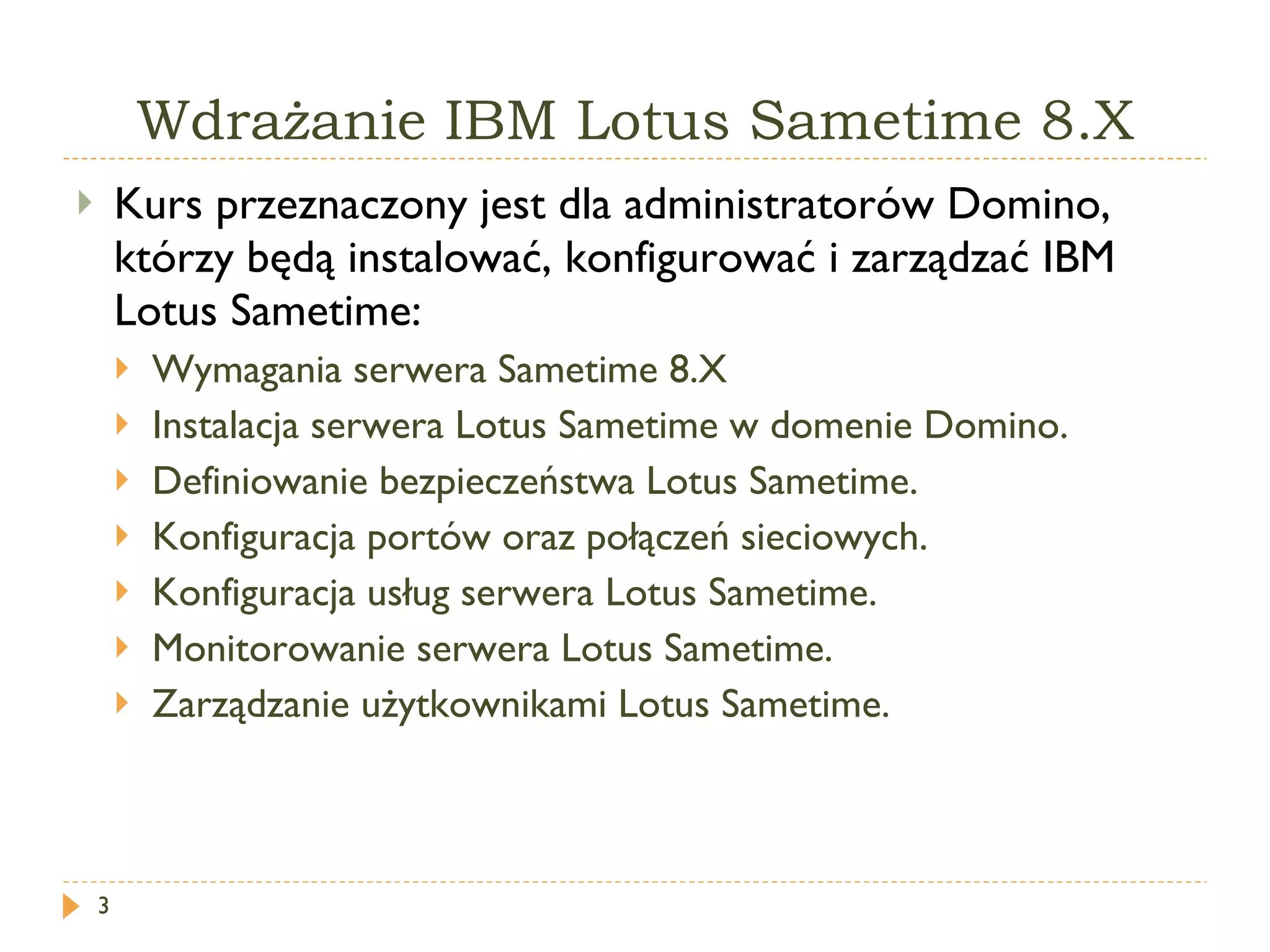 Wdrażanie IBM Lotus Sametime 8.X Kurs przeznaczony jest dla administratorów Domino, którzy będą instalować, konfigurować i zarządzać  IBM Lotus Sametime : Wymagania serwera Sametime 8.X Instalacja serwera  Lotus Sametime  w domenie Domino. Definiowanie bezpieczeństwa Lotus Sametime. Konfiguracja portów oraz połączeń sieciowych. Konfiguracja usług serwera Lotus Sametime. Monitorowanie serwera Lotus Sametime. Zarządzanie użytkownikami  Lotus Sametime . 