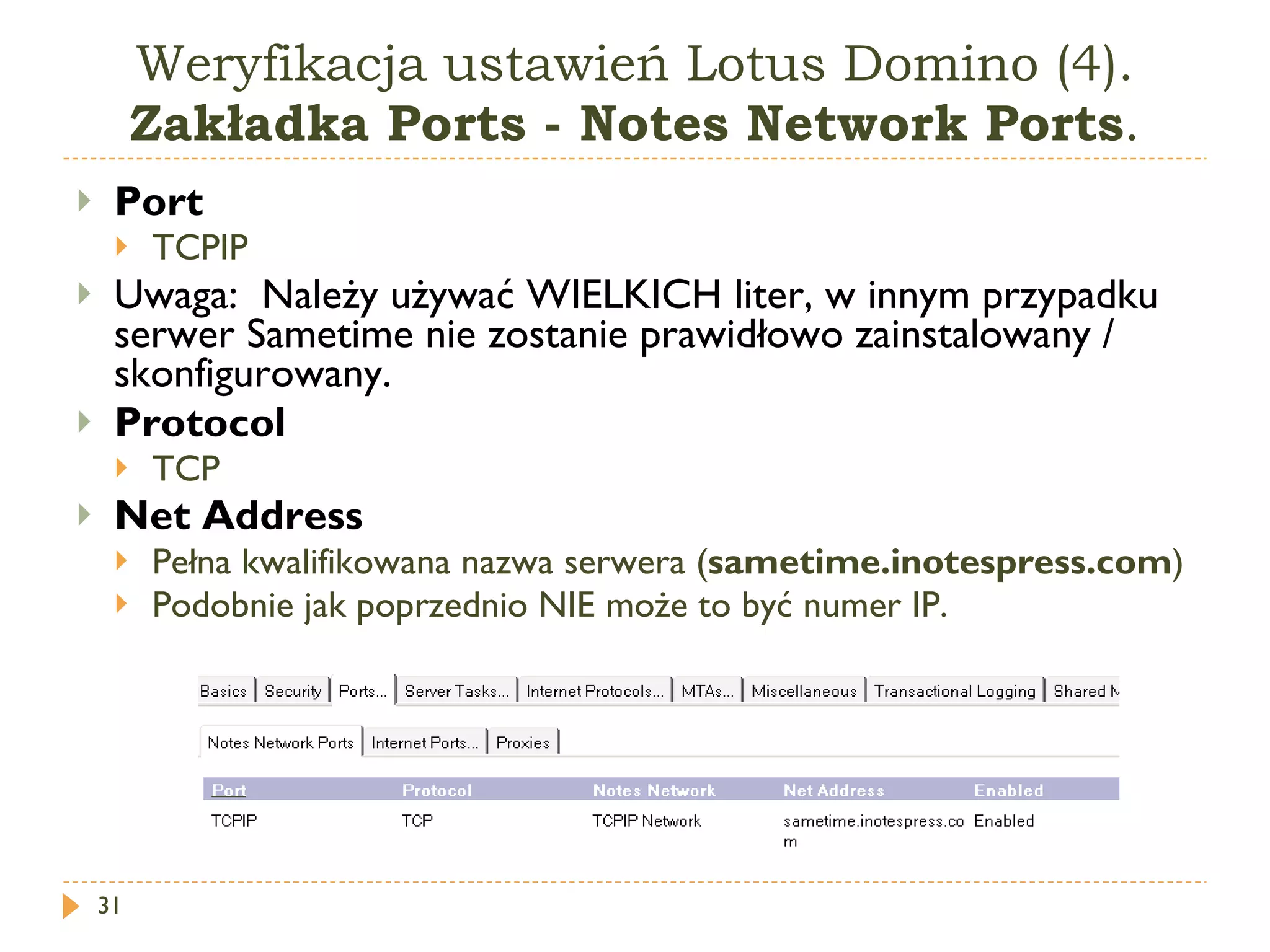 Weryfikacja ustawień Lotus Domino (4).  Zakładka Ports - Notes Network Ports . Port   TCPIP  Uwaga :  Należy używać WIELKICH liter, w innym przypadku serwer Sametime nie zostanie prawidłowo zainstalowany / skonfigurowany. Protocol   TCP  Net Address   Pełna kwalifikowana nazwa serwera ( sametime.inotespress.com ) Podobnie jak poprzednio NIE może to być numer IP. 