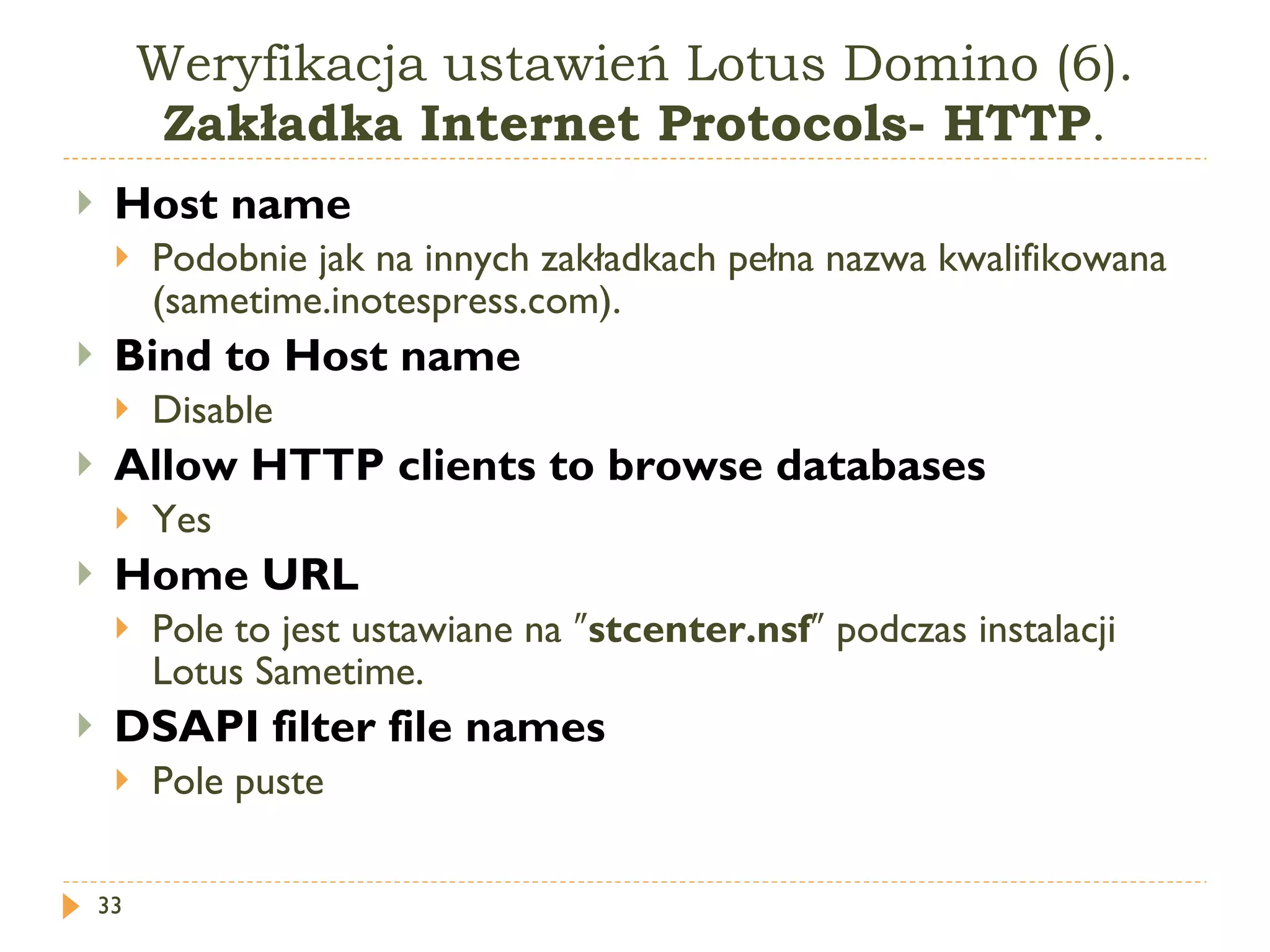 Weryfikacja ustawień Lotus Domino (6).  Zakładka Internet Protocols- HTTP . Host name Podobnie jak na innych zakładkach pełna nazwa kwalifikowana (sametime.inotespress.com). Bind to Host name Disable Allow HTTP clients to browse databases Yes  Home URL Pole to jest ustawiane na  ″ stcenter.nsf ″  podczas instalacji  Lotus Sametime . DSAPI filter file names Pole puste 