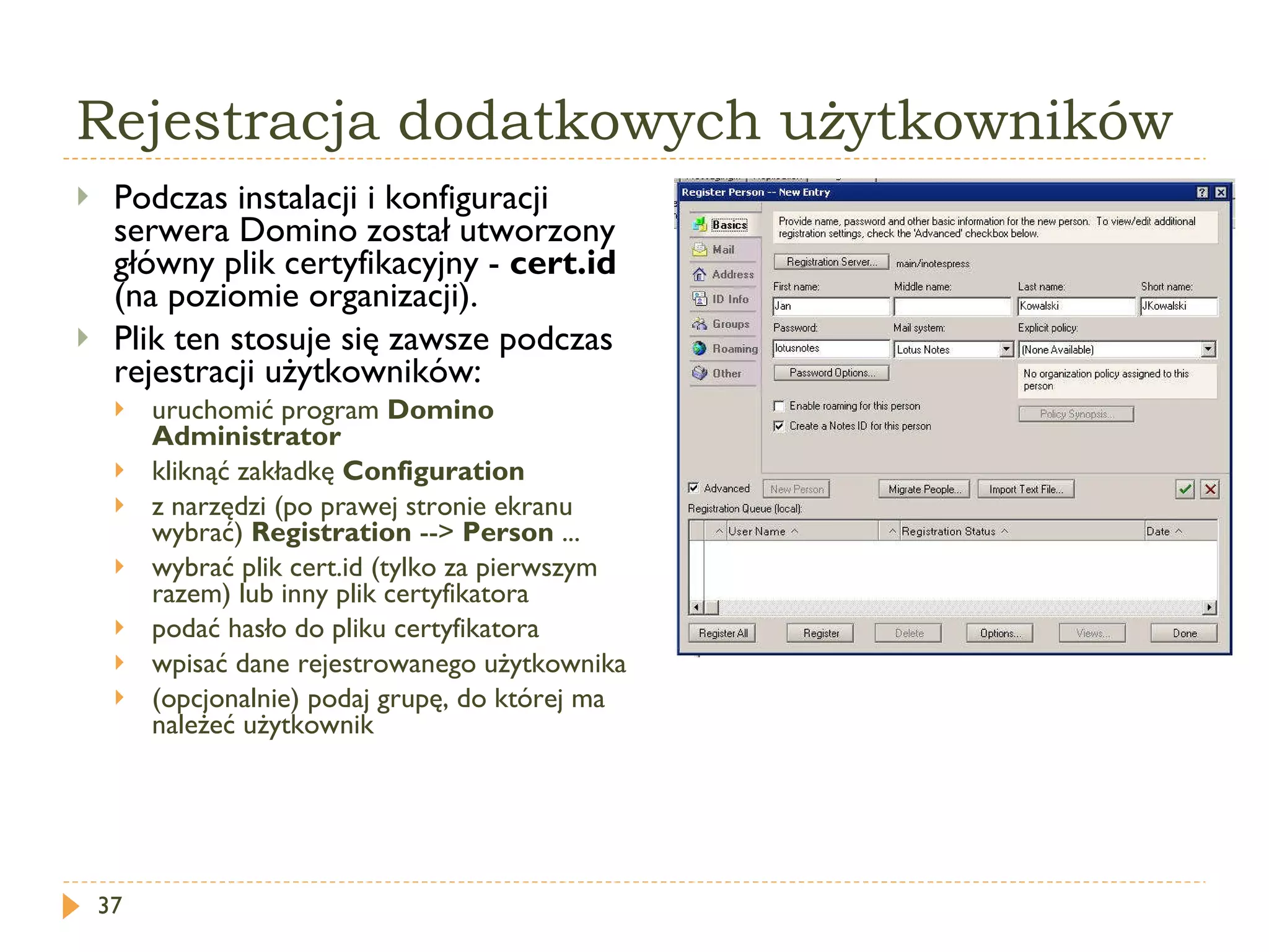 Rejestracja dodatkowych użytkowników Podczas instalacji i konfiguracji serwera Domino został utworzony główny plik certyfikacyjny -  cert.id  (na poziomie organizacji).  Plik ten stosuje się zawsze podczas rejestracji użytkowników: uruchomić program  Domino Administrator kliknąć zakładkę  Configuration z narzędzi (po prawej stronie ekranu wybrać)  Registration  -->  Person  ... wybrać plik cert.id (tylko za pierwszym razem) lub inny plik certyfikatora podać hasło do pliku certyfikatora wpisać dane rejestrowanego użytkownika (opcjonalnie) podaj grupę, do której ma należeć użytkownik 