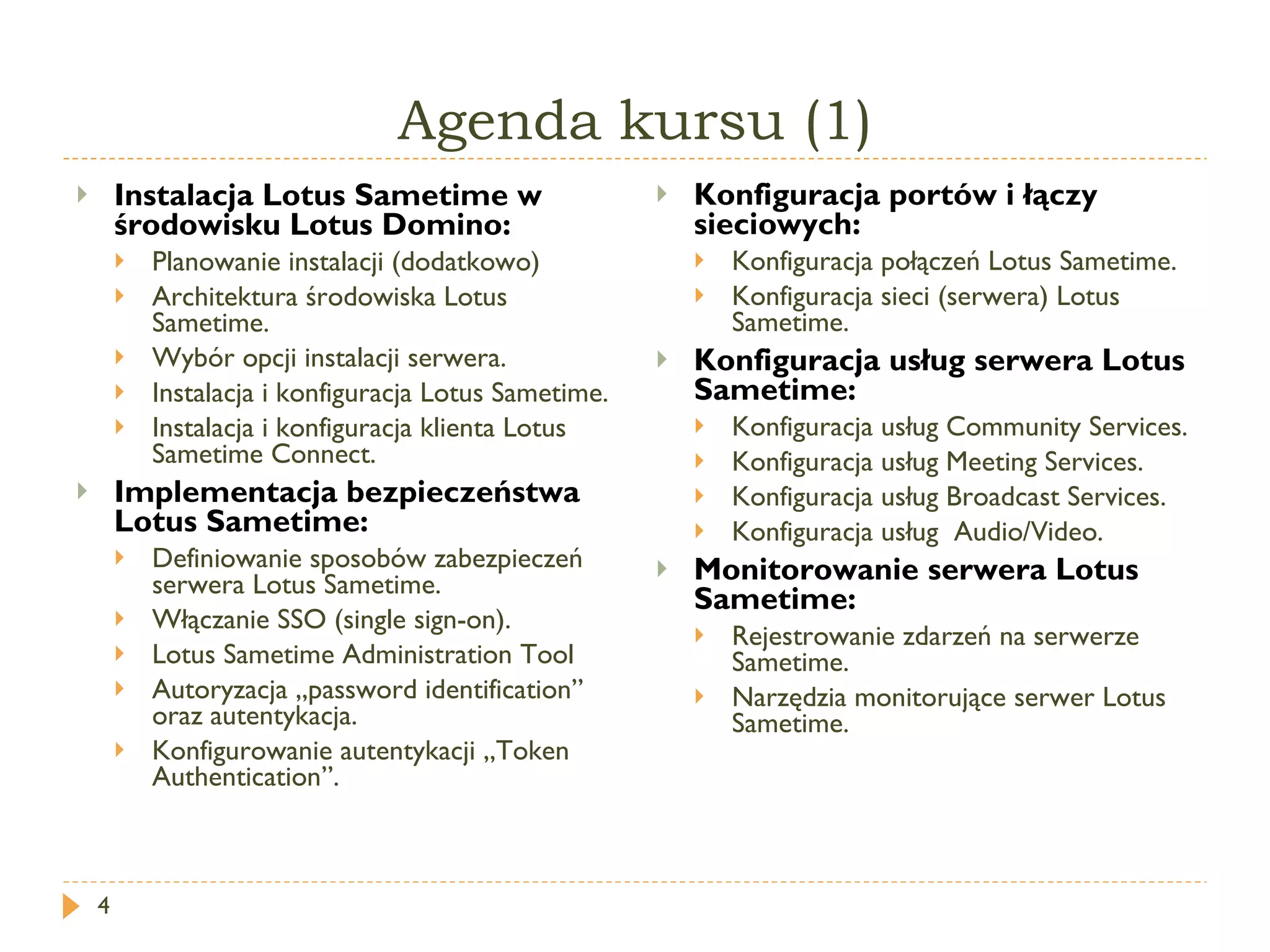 Agenda kursu (1) Instalacja  Lotus Sametime  w środowisku Lotus Domino: Planowanie instalacji (dodatkowo) Architektura środowiska  Lotus Sametime . Wybór opcji instalacji serwera. Instalacja i konfiguracja  Lotus Sametime . Instalacja i konfiguracja klienta  Lotus Sametime Connect . Implementacja bezpieczeństwa  Lotus Sametime : Definiowanie sposobów zabezpieczeń serwera Lotus Sametime. Włączanie SSO ( single sign-on ). Lotus Sametime Administration Tool Autoryzacja „p assword  i dentification ”   oraz autentykacja. Konfigurowanie autentykacji „ Token Authentication ”. Konfiguracja portów i łączy sieciowych: Konfiguracja połączeń  Lotus Sametime . Konfiguracja sieci (serwera)  Lotus Sametime . Konfiguracja usług serwera Lotus Sametime: Konfiguracja usług  Community Services . Konfiguracja usług  Meeting Services . Konfiguracja usług  Broadcast Services . Konfiguracja usług  Audio/Video . Monitorowanie serwera Lotus Sametime: Rejestrowanie zdarzeń na serwerze Sametime. Narzędzia monitorujące serwer Lotus Sametime. 