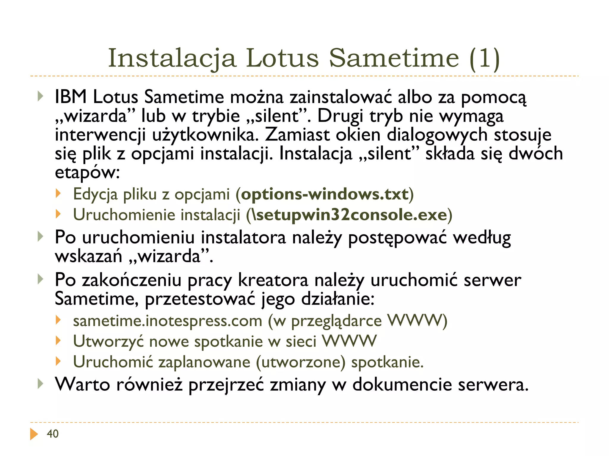 Instalacja Lotus Sametime (1) IBM Lotus Sametime można zainstalować albo za pomocą „wizarda” lub w trybie „silent”. Drugi tryb nie wymaga interwencji użytkownika. Zamiast okien dialogowych stosuje się plik z opcjami instalacji. Instalacja „silent” składa się dwóch etapów: Edycja pliku z opcjami ( options-windows.txt ) Uruchomienie instalacji ( \setupwin32console.exe ) Po uruchomieniu instalatora należy postępować według wskazań „wizarda”. Po zakończeniu pracy kreatora należy uruchomić serwer Sametime, przetestować jego działanie: sametime.inotespress.com (w przeglądarce WWW) Utworzyć nowe spotkanie w sieci WWW Uruchomić zaplanowane (utworzone) spotkanie. Warto również przejrzeć zmiany w dokumencie serwera. 