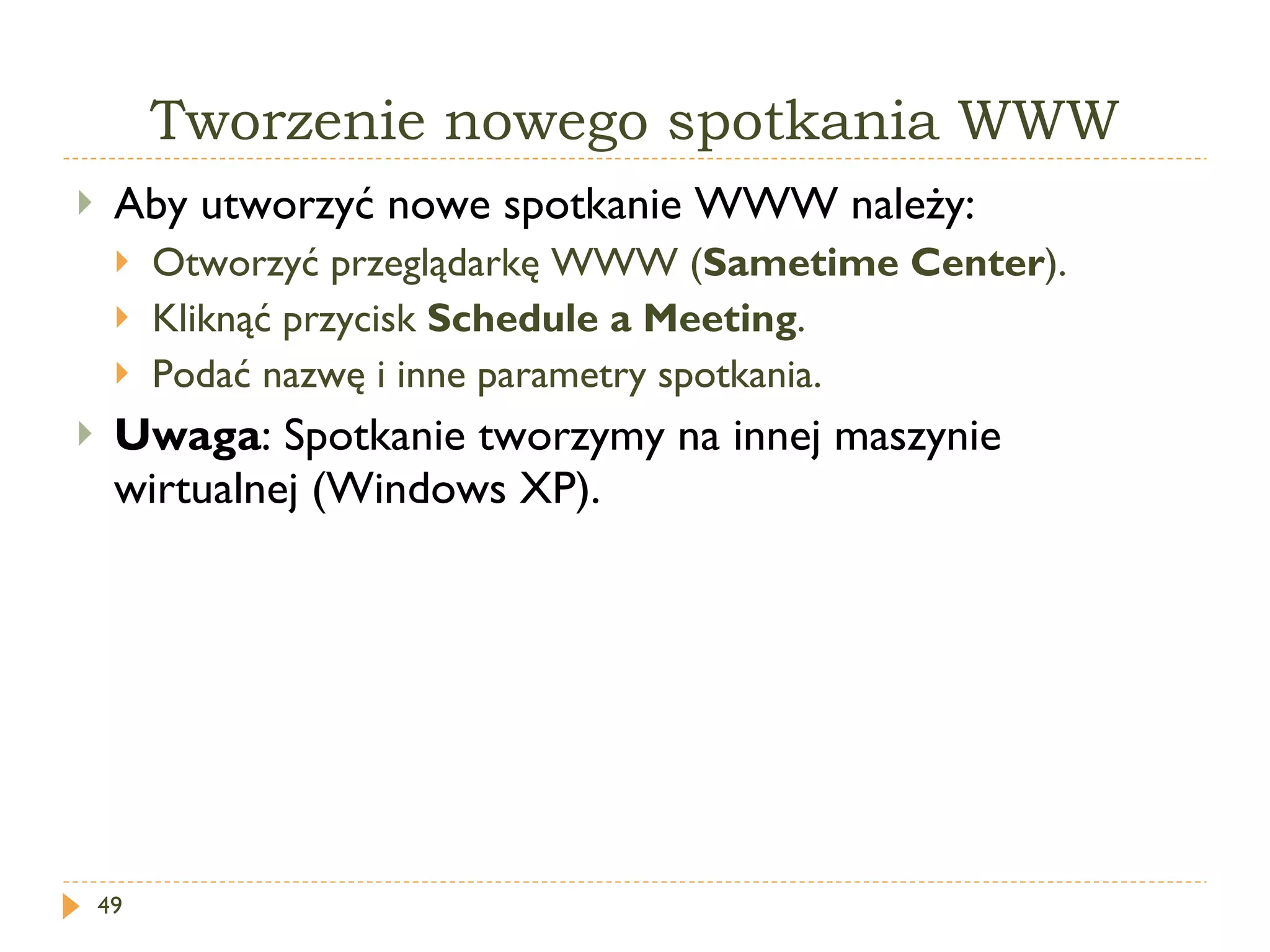 Tworzenie nowego spotkania WWW Aby utworzyć nowe spotkanie WWW należy: Otworzyć przeglądarkę WWW ( Sametime Center ). Kliknąć przycisk  Schedule a Meeting . Podać nazwę i inne parametry spotkania. Uwaga : Spotkanie tworzymy na innej maszynie wirtualnej (Windows XP). 