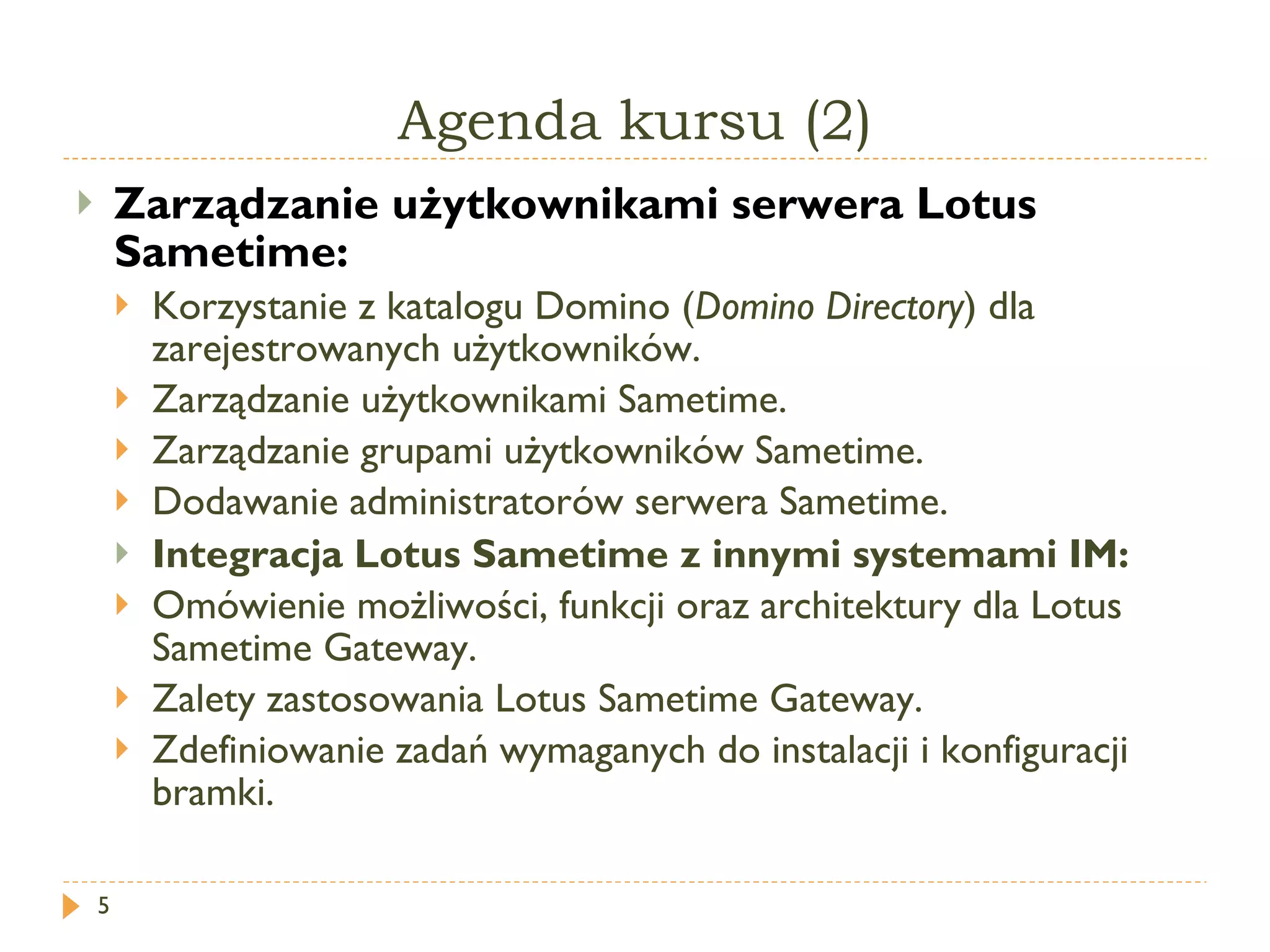 Agenda kursu (2) Zarządzanie użytkownikami serwera Lotus Sametime: Korzystanie z katalogu Domino ( Domino Directory ) dla zarejestrowanych użytkowników. Zarządzanie użytkownikami  Sametime . Zarządzanie grupami użytkowników Sametime. Dodawanie administratorów serwera Sametime. Integracja Lotus Sametime z innymi systemami IM: Omówienie możliwości, funkcji oraz architektury dla Lotus  Sametime Gateway . Zalety zastosowania Lotus  Sametime Gateway . Zdefiniowanie zadań wymaganych do instalacji i konfiguracji bramki. 