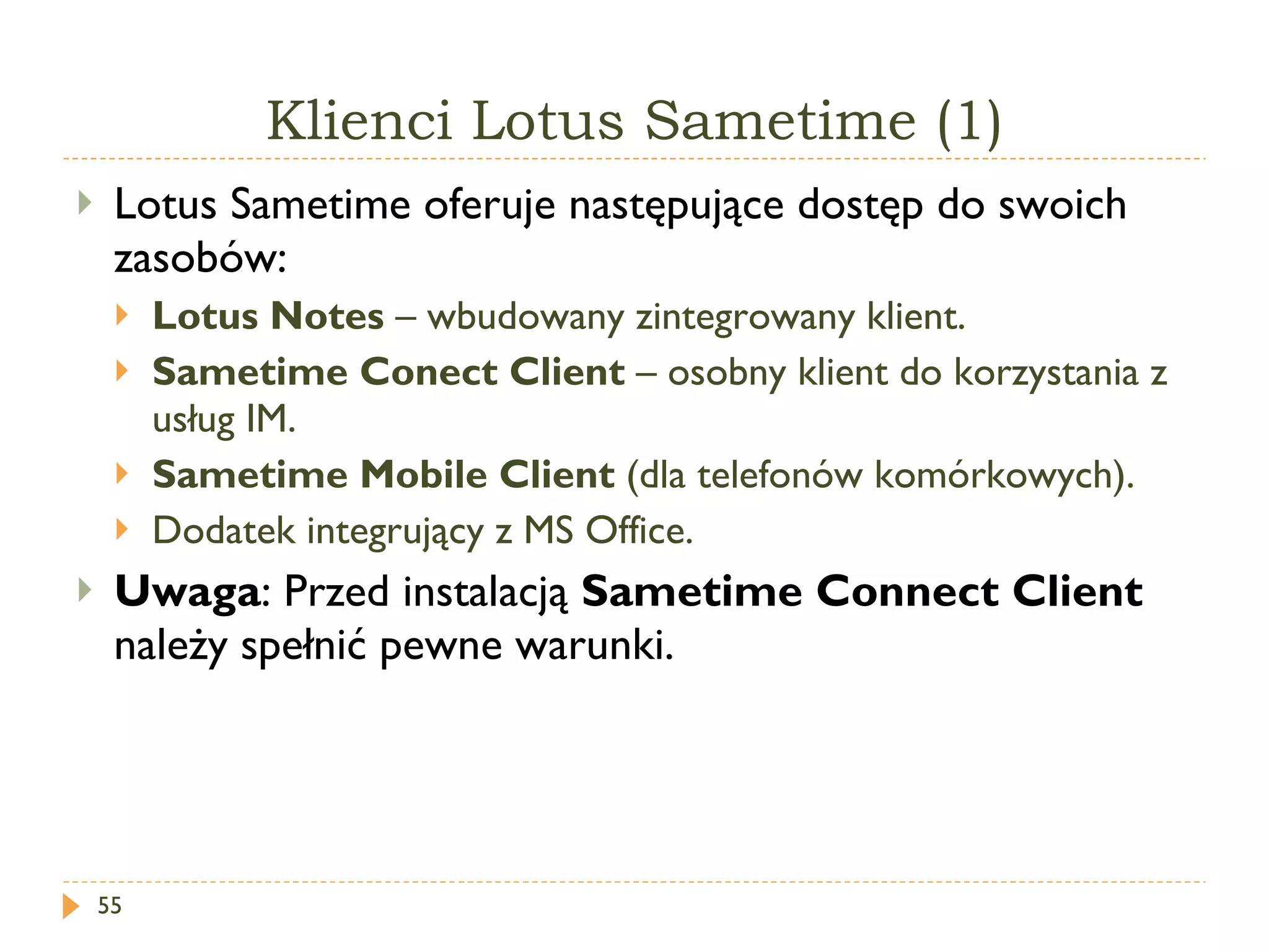 Klienci Lotus Sametime (1) Lotus Sametime oferuje następujące dostęp do swoich zasobów: Lotus Notes  – wbudowany zintegrowany klient. Sametime Conect Client  – osobny klient do korzystania z usług IM. Sametime Mobile Client  (dla telefonów komórkowych). Dodatek integrujący z MS Office. Uwaga : Przed instalacją  Sametime Connect Client  należy spełnić pewne warunki. 