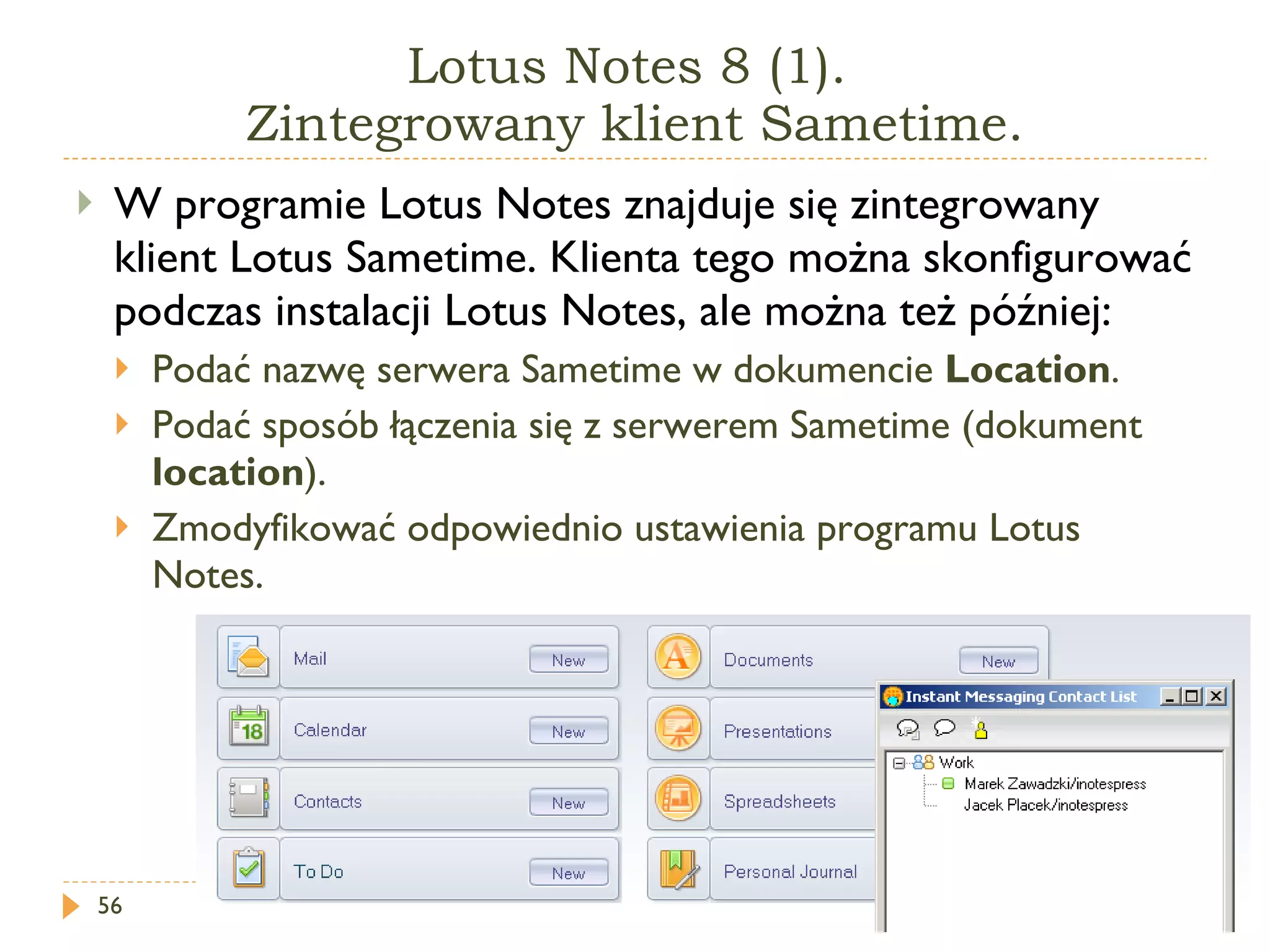 Lotus Notes 8 (1).  Zintegrowany klient Sametime. W programie Lotus Notes znajduje się zintegrowany klient Lotus Sametime. Klienta tego można skonfigurować podczas instalacji Lotus Notes, ale można też później: Podać nazwę serwera Sametime w dokumencie  Location . Podać sposób łączenia się z serwerem Sametime (dokument  location ). Zmodyfikować odpowiednio ustawienia programu Lotus Notes. 