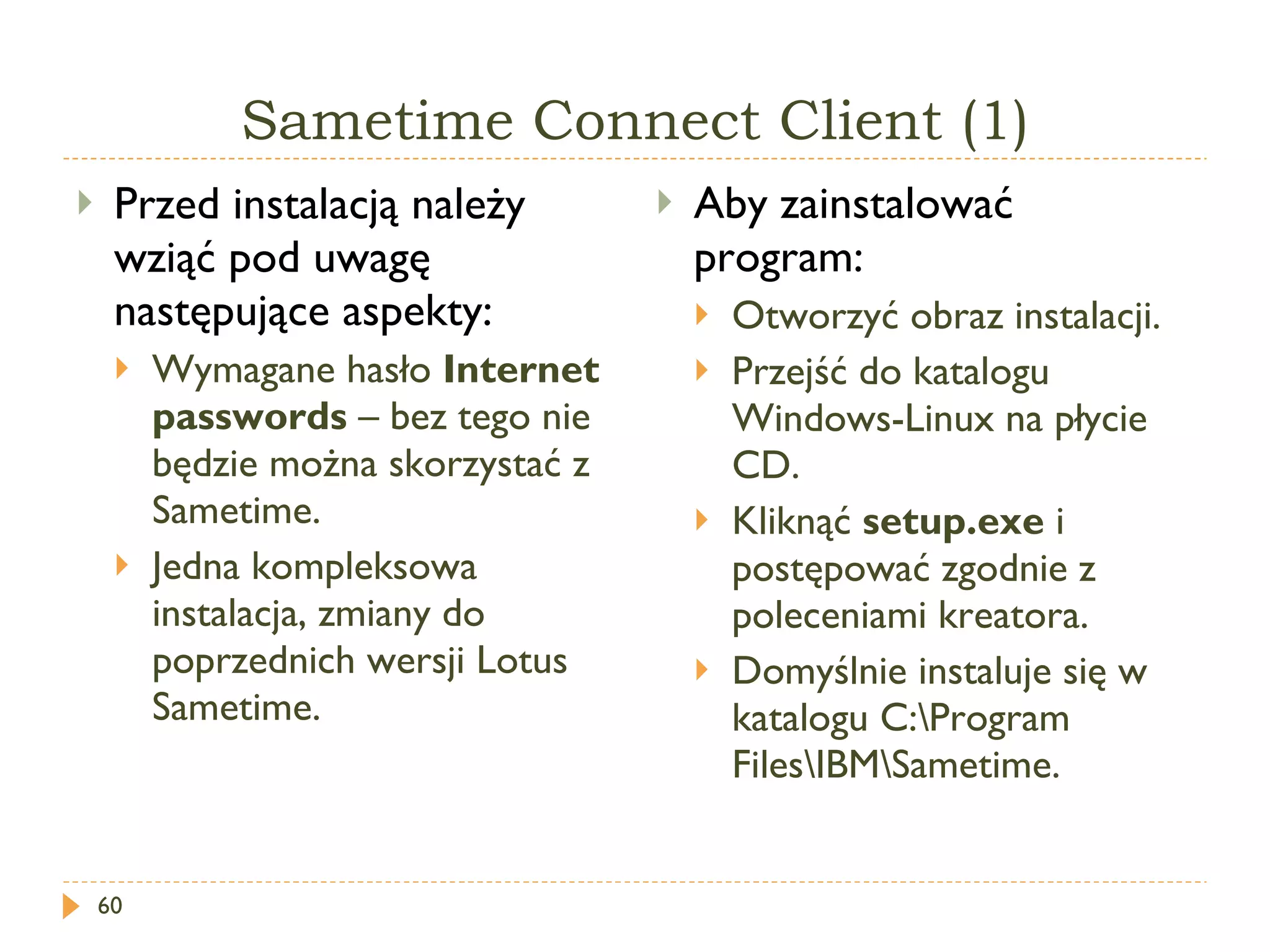 Sametime Connect Client (1) Przed instalacją należy wziąć pod uwagę następujące aspekty: Wymagane hasło  Internet passwords  – bez tego nie będzie można skorzystać z Sametime. Jedna kompleksowa instalacja, zmiany do poprzednich wersji Lotus Sametime. Aby zainstalować program: Otworzyć obraz instalacji. Przejść do katalogu  Windows-Linux  na płycie CD. Kliknąć  setup.exe   i postępować zgodnie z poleceniami kreatora. Domyślnie instaluje się w katalogu  C:\Program Files\IBM\Sametime. 