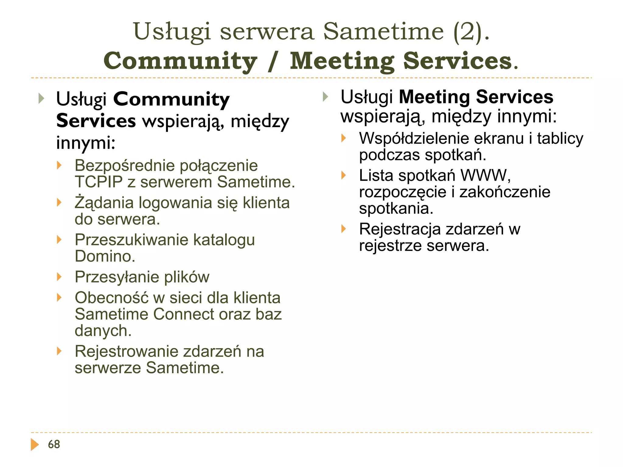 Usługi serwera Sametime (2). Community  / Meeting  Services . Usługi  Community Services  wspierają, między innymi: Bezpośrednie połączenie  TCPIP  z serwerem Sametime. Żądania logowania się klienta do serwera. Przeszukiwanie katalogu Domino. Przesyłanie plików Obecność w sieci dla klienta Sametime Connect oraz baz danych. Rejestrowanie zdarzeń na serwerze Sametime. Usługi  Meeting Services  wspierają, między innymi: Współdzielenie ekranu i tablicy podczas spotkań. Lista spotkań WWW, rozpoczęcie i zakończenie spotkania. Rejestracja zdarzeń w rejestrze serwera. 