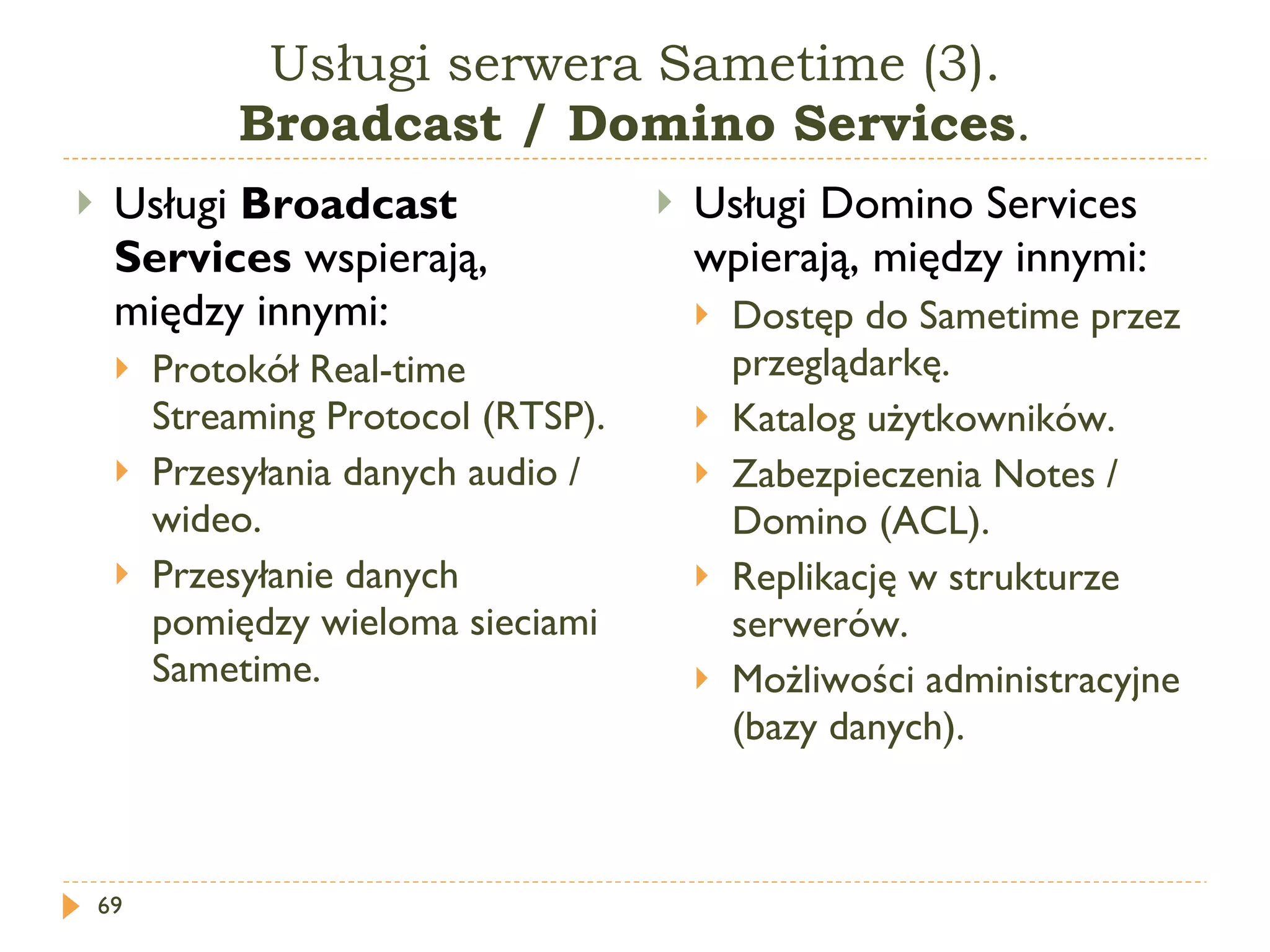 Usługi serwera Sametime (3). Broadcast / Domino  Services . Usługi  Broadcast Services  wspierają, między innymi: Protokół  Real-time Streaming Protocol (RTSP) . Przesyłania danych audio / wideo. Przesyłanie danych pomiędzy wieloma sieciami Sametime. Usługi Domino Services wpierają, między innymi: Dostęp do Sametime przez przeglądarkę. Katalog użytkowników. Zabezpieczenia Notes / Domino (ACL). Replikację w strukturze serwerów. Możliwości administracyjne (bazy danych). 