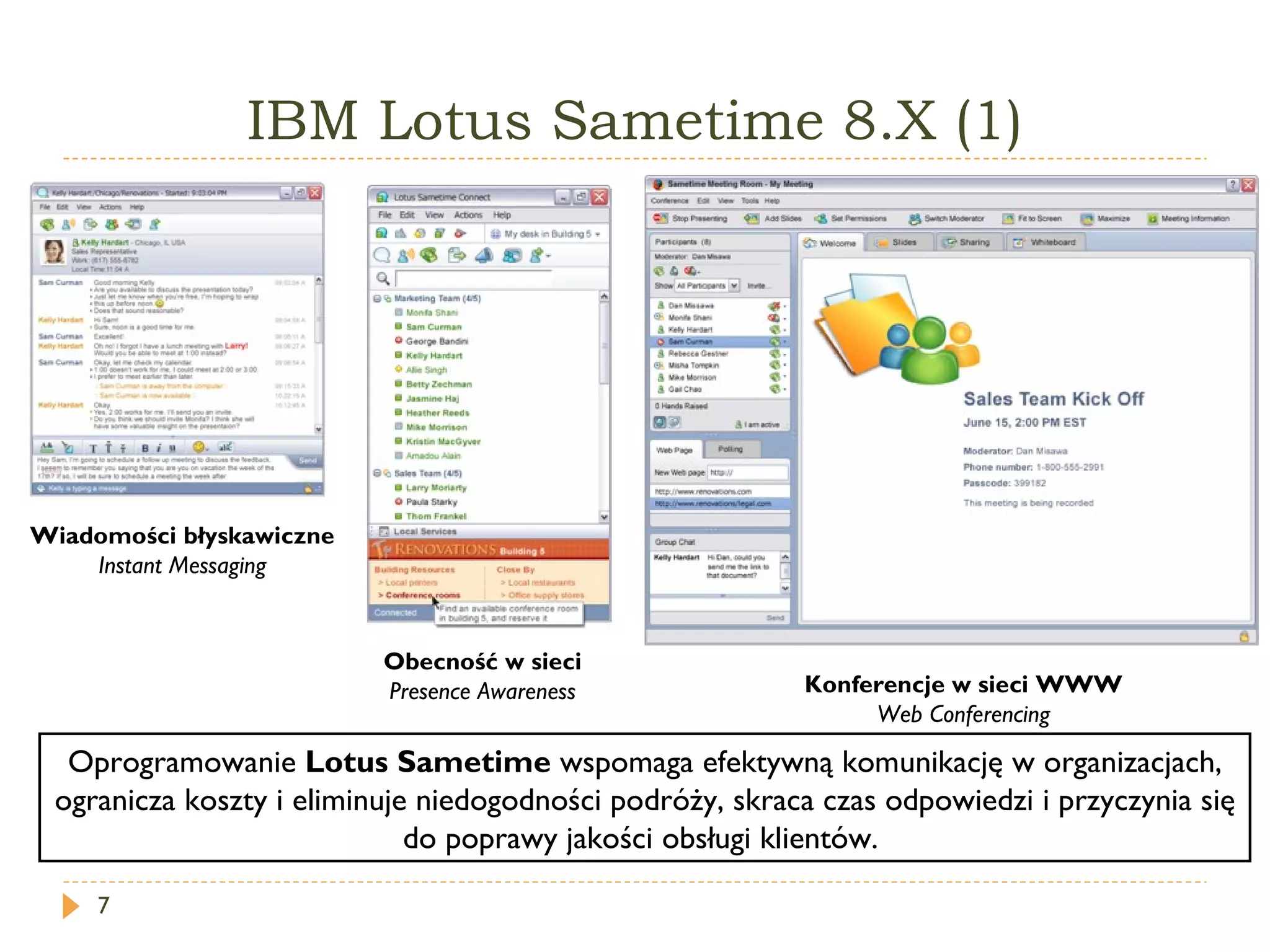 IBM  Lotus Sametime  8.X (1) Wiadomości błyskawiczne Instant Messaging Obecność w sieci Presence Awareness Konferencje w sieci WWW Web Conferencing Oprogramowanie  Lotus Sametime  wspomaga efektywną komunikację w organizacjach, ogranicza koszty i eliminuje niedogodności podróży, skraca czas odpowiedzi i przyczynia się do poprawy jakości obsługi klientów.  