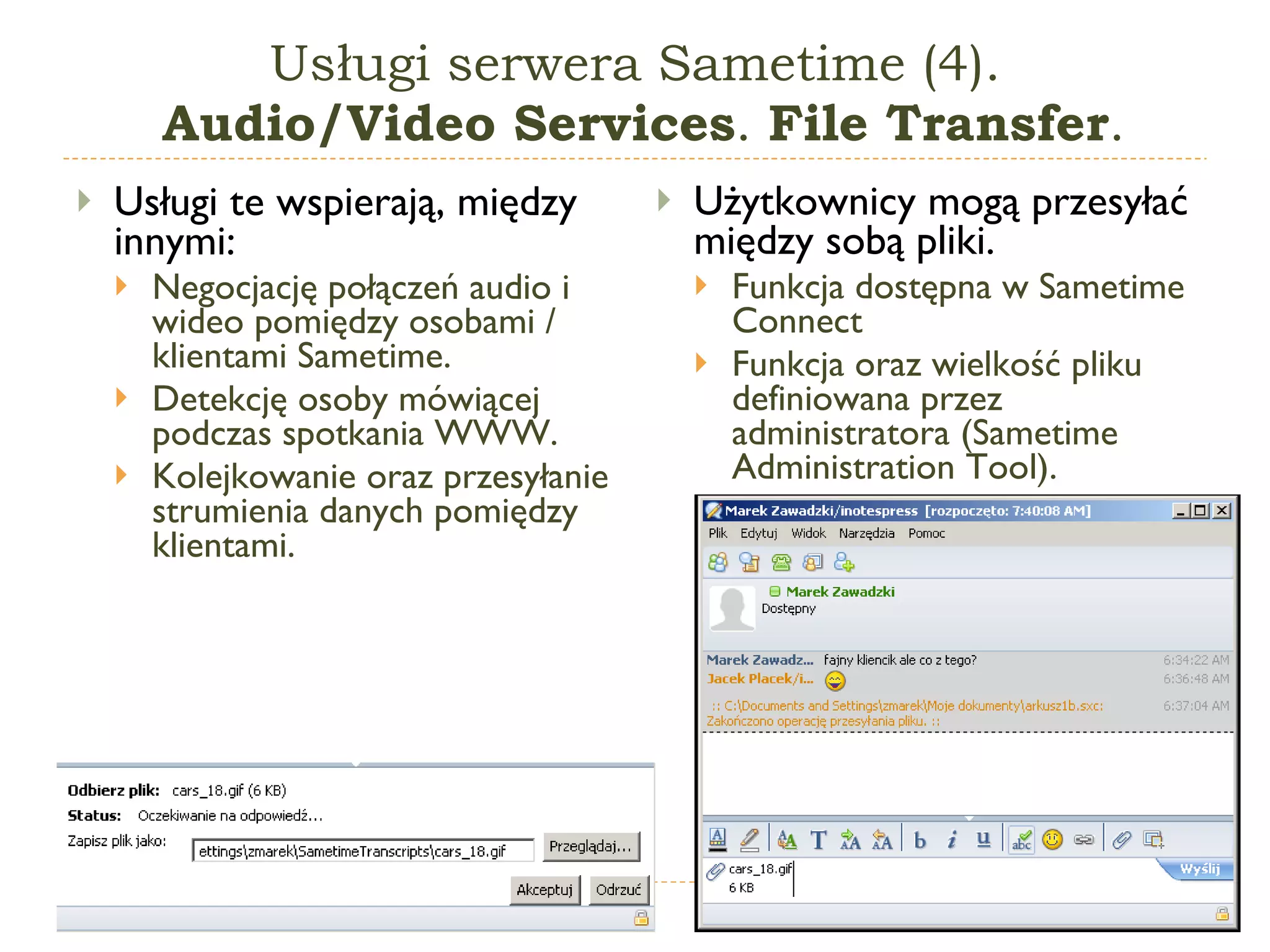 Usługi serwera Sametime (4).  Audio/Video Services .  File Transfer . Usługi te wspierają, między innymi: Negocjację połączeń audio i wideo pomiędzy osobami / klientami Sametime. Detekcję osoby mówiącej podczas spotkania WWW. Kolejkowanie oraz przesyłanie strumienia danych pomiędzy klientami. Użytkownicy mogą przesyłać między sobą pliki. Funkcja dostępna w  Sametime Connect Funkcja oraz wielkość pliku definiowana przez administratora (Sametime Administration Tool) . 