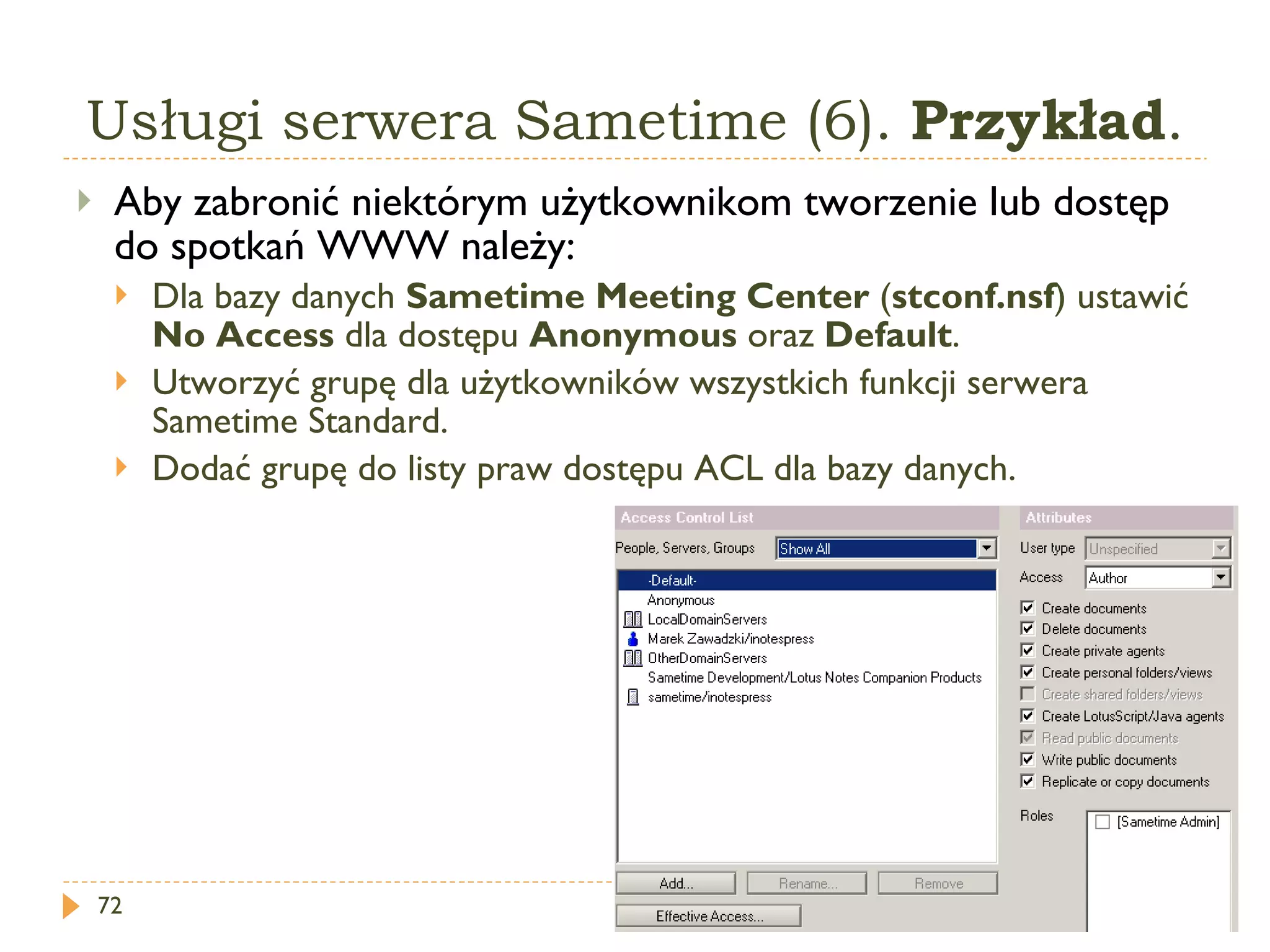 Usługi serwera Sametime (6).  Przykład . Aby zabronić niektórym użytkownikom tworzenie lub dostęp do spotkań WWW należy: Dla bazy danych  Sametime Meeting Center  ( stconf.nsf )  ustawić  No Access  dla dostępu  Anonymous   oraz  Default . Utworzyć grupę dla użytkowników wszystkich funkcji serwera Sametime Standard. Dodać grupę do listy praw dostępu ACL dla bazy danych. 