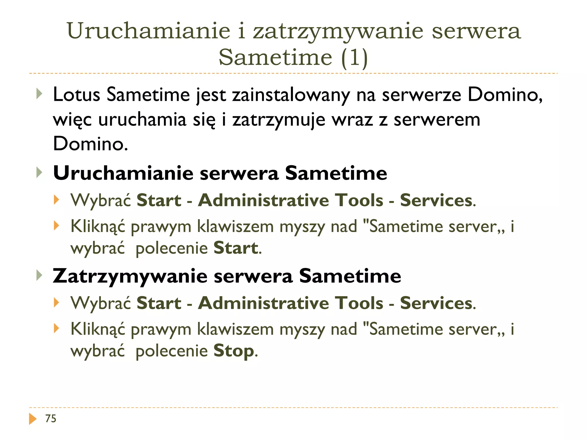 Uruchamianie i zatrzymywanie serwera Sametime (1) Lotus   Sametime  jest zainstalowany na serwerze Domino, więc uruchamia się i zatrzymuje wraz z serwerem Domino. Uruchamianie serwera Sametime Wybrać  Start  -  Administrative Tools  -  Services .  Kliknąć prawym klawiszem myszy nad  "Sametime server„  i wybrać  polecenie  Start .  Zatrzymywanie serwera Sametime Wybrać  Start  -  Administrative Tools  -  Services .  Kliknąć prawym klawiszem myszy nad  "Sametime server„  i wybrać  polecenie  Stop .  
