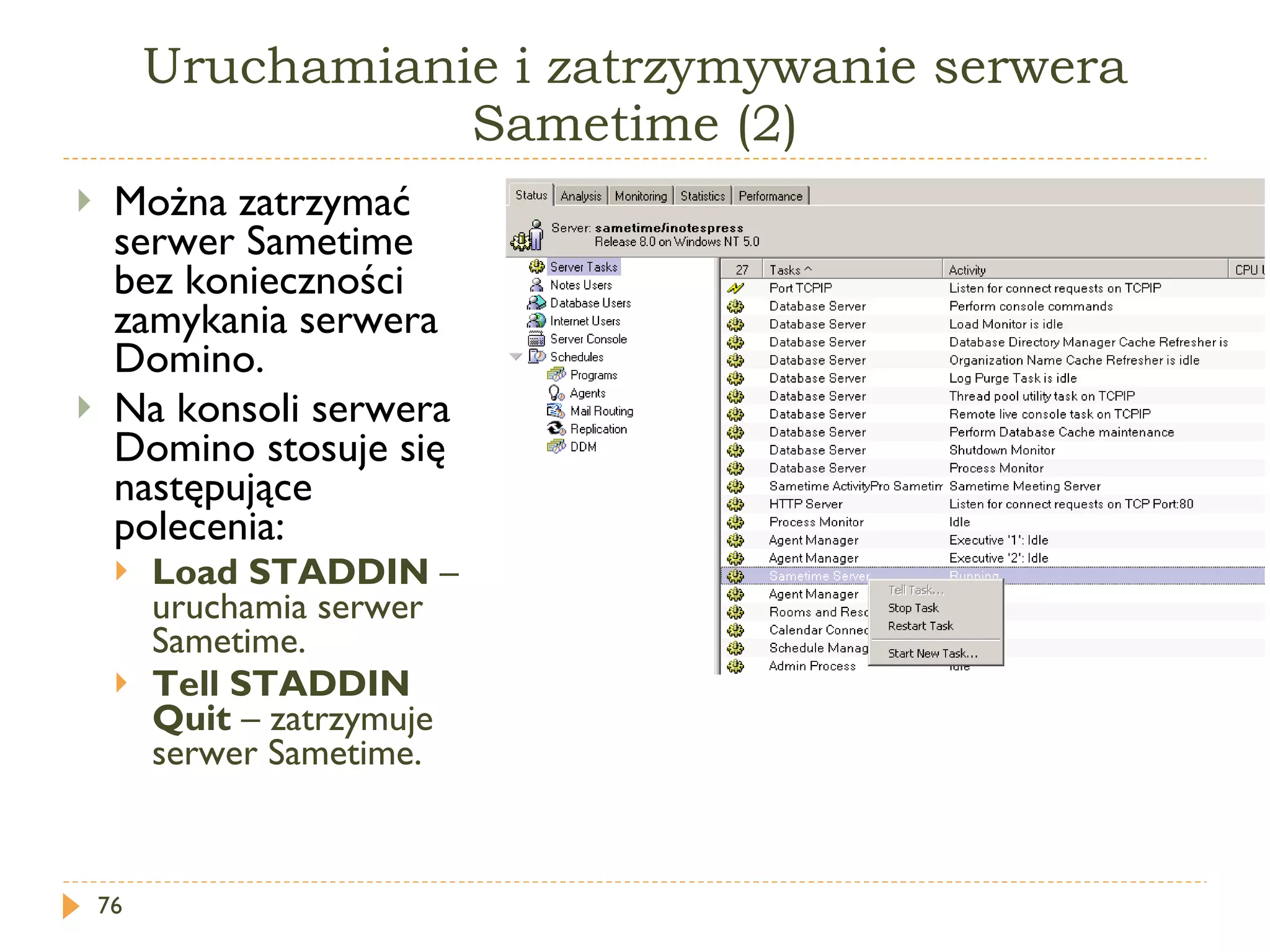 Uruchamianie i zatrzymywanie serwera Sametime (2) Można zatrzymać serwer Sametime bez konieczności zamykania serwera Domino.  Na konsoli serwera Domino stosuje się następujące polecenia: Load STADDIN  – uruchamia serwer Sametime. Tell STADDIN Quit  – zatrzymuje serwer Sametime. 