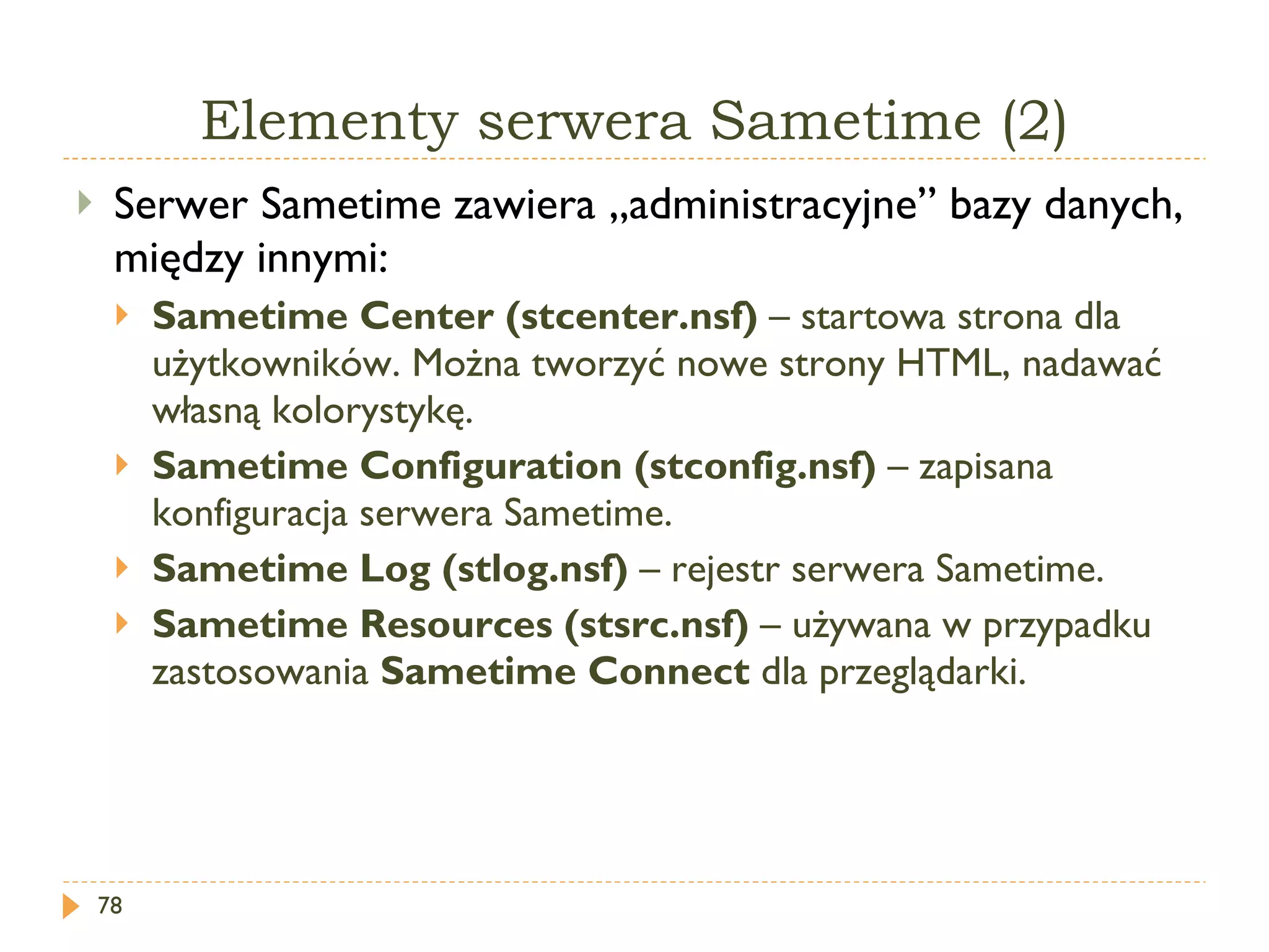 Elementy serwera Sametime (2) Serwer Sametime zawiera „administracyjne” bazy danych, między innymi: Sametime Center (stcenter.nsf)  – startowa strona dla użytkowników. Można tworzyć nowe strony HTML, nadawać własną kolorystykę. Sametime Configuration (stconfig.nsf)  – zapisana konfiguracja serwera Sametime. Sametime Log (stlog.nsf)  – rejestr serwera Sametime. Sametime Resources  (stsrc.nsf)  – używana w przypadku zastosowania  Sametime Connect   dla przeglądarki. 